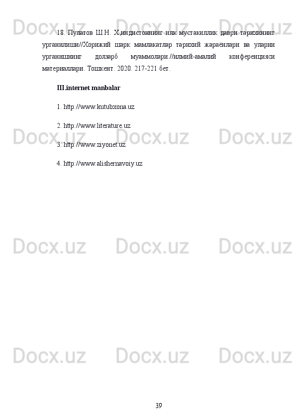 18.   Пулатов   Ш . Н .   Х , индистоннинг   илк   мустакиллик   даври   тарихининг
урганилиши // Хорижий   шарк   мамлакатлар   тарихий   жараёнлари   ва   уларни
урганишнинг   долзарб   муаммолари .// илмий - амалий   конференцияси
материаллари .  Тошкент . 2020. 217-221  бет .
III.internet manbalar
1. http://www.kutubxona.uz
2. http://www.literature.uz
3. http://www.ziyonet.uz
4. http://www.alishernavoiy.uz
39 