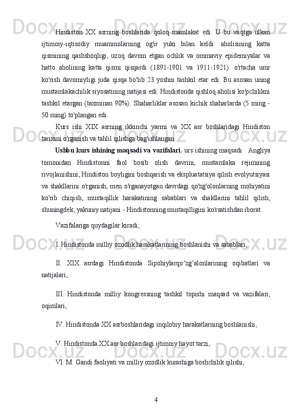 Hindiston   XX   asrning   boshlarida   qoloq   mamlakat   edi.   U   bu   vaqtga   ulkan
ijtimoiy-iqtisodiy   muammolarning   og'ir   yuki   bilan   keldi:   aholisining   katta
qismining   qashshoqligi,   uzoq   davom   etgan   ochlik   va   ommaviy   epidemiyalar   va
hatto   aholining   katta   qismi   qisqardi   (1891-1901   va   1911-1921).   o'rtacha   umr
ko'rish   davomiyligi   juda   qisqa   bo'lib   23   yoshni   tashkil   etar   edi.   Bu   asosan   uning
mustamlakachilik siyosatining natijasi edi. Hindistonda qishloq aholisi ko'pchilikni
tashkil  etargan (taxminan 90%). Shaharliklar  asosan  kichik shaharlarda (5 ming -
50 ming) to'plangan edi.
Kurs   ishi   XIX   asrning   ikkinchi   yarmi   va   XX   asr   boshlaridagi   Hindiston
tarixini o'rganish va tahlil qilishga bag'ishlangan. 
Ushbu kurs ishining maqsadi va vazifalari.   urs ishining maqsadi     Angliya
tomonidan   Hindistonni   faol   bosib   olish   davrini,   mustamlaka   rejimining
rivojlanishini, Hindiston boyligini boshqarish va ekspluatatsiya qilish evolyutsiyasi
va shakllarini o'rganish, men o'rganayotgan davrdagi qo'zg'olonlarning mohiyatini
ko'rib   chiqish,   mustaqillik   harakatining   sabablari   va   shakllarini   tahlil   qilish,
shuningdek, yakuniy natijani - Hindistonning mustaqilligini ko'rsatishdan iborat.
Vazifalariga quydagilar kiradi;
I. Hindistonda milliy ozodlik harakatlarining boshlanishi va sabablari,
II.   XIX   asrdagi   Hindistonda   Sipohiylarqo zg alonlarining   oqibatlari   vaʻ ʻ
natijalari,
III.   Hindistonda   milliy   kongressning   tashkil   topishi   maqsad   va   vazifalari,
oqimlari,
IV. Hindistonda XX asrboshlaridagi inqilobiy harakatlarning boshlanishi,
V. Hindistonda XX asr boshlaridagi ijtimoiy hayot tarzi,
VI. M. Gandi faoliyati va milliy ozodlik kurashiga boshchilik qilishi,
4 