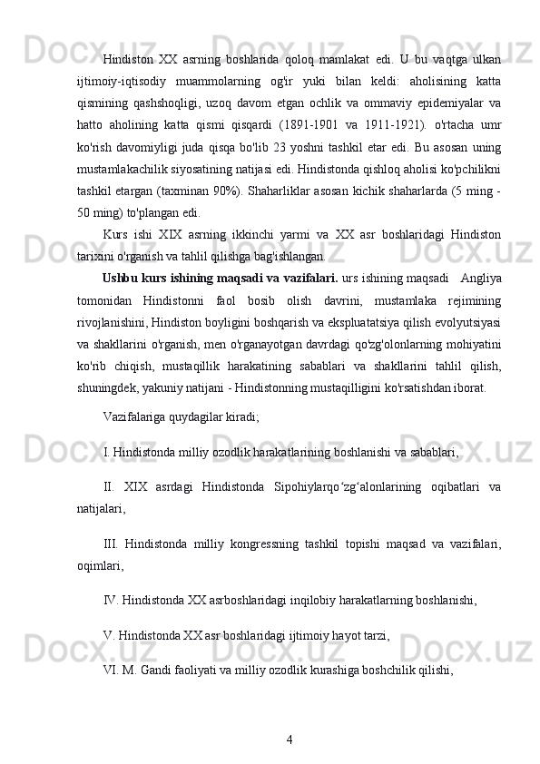 Hindiston   XX   asrning   boshlarida   qoloq   mamlakat   edi.   U   bu   vaqtga   ulkan
ijtimoiy-iqtisodiy   muammolarning   og'ir   yuki   bilan   keldi:   aholisining   katta
qismining   qashshoqligi,   uzoq   davom   etgan   ochlik   va   ommaviy   epidemiyalar   va
hatto   aholining   katta   qismi   qisqardi   (1891-1901   va   1911-1921).   o'rtacha   umr
ko'rish   davomiyligi   juda   qisqa   bo'lib   23   yoshni   tashkil   etar   edi.   Bu   asosan   uning
mustamlakachilik siyosatining natijasi edi. Hindistonda qishloq aholisi ko'pchilikni
tashkil  etargan (taxminan 90%). Shaharliklar  asosan  kichik shaharlarda (5 ming -
50 ming) to'plangan edi.
Kurs   ishi   XIX   asrning   ikkinchi   yarmi   va   XX   asr   boshlaridagi   Hindiston
tarixini o'rganish va tahlil qilishga bag'ishlangan. 
Ushbu kurs ishining maqsadi va vazifalari.   urs ishining maqsadi     Angliya
tomonidan   Hindistonni   faol   bosib   olish   davrini,   mustamlaka   rejimining
rivojlanishini, Hindiston boyligini boshqarish va ekspluatatsiya qilish evolyutsiyasi
va shakllarini o'rganish, men o'rganayotgan davrdagi qo'zg'olonlarning mohiyatini
ko'rib   chiqish,   mustaqillik   harakatining   sabablari   va   shakllarini   tahlil   qilish,
shuningdek, yakuniy natijani - Hindistonning mustaqilligini ko'rsatishdan iborat.
Vazifalariga quydagilar kiradi;
I. Hindistonda milliy ozodlik harakatlarining boshlanishi va sabablari,
II.   XIX   asrdagi   Hindistonda   Sipohiylarqo zg alonlarining   oqibatlari   vaʻ ʻ
natijalari,
III.   Hindistonda   milliy   kongressning   tashkil   topishi   maqsad   va   vazifalari,
oqimlari,
IV. Hindistonda XX asrboshlaridagi inqilobiy harakatlarning boshlanishi,
V. Hindistonda XX asr boshlaridagi ijtimoiy hayot tarzi,
VI. M. Gandi faoliyati va milliy ozodlik kurashiga boshchilik qilishi,
4