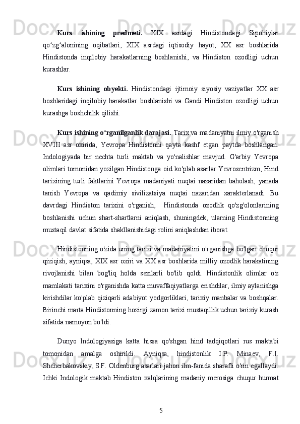 Kurs   ishining   predmeti.   XIX   asrdagi   Hindistondagi   Sipohiylar
qo zg alonining   oqibatlari,   XIX   asrdagi   iqtisodiy   hayot,   XX   asr   boshlaridaʻ ʻ
Hindistonda   inqilobiy   harakatlarning   boshlanishi,   va   Hindiston   ozodligi   uchun
kurashlar.
Kurs   ishining   obyekti.   Hindistondagi   ijtimoiy   siyosiy   vaziyatlar   XX   asr
boshlaridagi   inqilobiy   harakatlar   boshlanishi   va   Gandi   Hindiston   ozodligi   uchun
kurashga boshchilik qilishi.
Kurs ishining o rganilganlik darajasi. 	
ʻ Tarix va madaniyatni ilmiy o'rganish
XVIII   asr   oxirida,   Yevropa   Hindistonni   qayta   kashf   etgan   paytda   boshlangan.
Indologiyada   bir   nechta   turli   maktab   va   yo'nalishlar   mavjud.   G'arbiy   Yevropa
olimlari tomonidan yozilgan Hindistonga oid ko'plab asarlar Yevrosentrizm, Hind
tarixining   turli   faktlarini   Yevropa   madaniyati   nuqtai   nazaridan   baholash,   yanada
tanish   Yevropa   va   qadimiy   sivilizatsiya   nuqtai   nazaridan   xarakterlanadi.   Bu
davrdagi   Hindiston   tarixini   o'rganish,     Hindistonda   ozodlik   qo'zg'olonlarining
boshlanishi   uchun   shart-shartlarni   aniqlash,   shuningdek,   ularning   Hindistonning
mustaqil davlat sifatida shakllanishidagi rolini aniqlashdan iborat. 
Hindistonning o'zida uning tarixi va madaniyatini o'rganishga bo'lgan chuqur
qiziqish, ayniqsa, XIX asr oxiri va XX asr boshlarida milliy ozodlik harakatining
rivojlanishi   bilan   bog'liq   holda   sezilarli   bo'lib   qoldi.   Hindistonlik   olimlar   o'z
mamlakati tarixini o'rganishda katta muvaffaqiyatlarga erishdilar, ilmiy aylanishga
kirishdilar ko'plab qiziqarli adabiyot yodgorliklari, tarixiy manbalar va boshqalar.
Birinchi marta Hindistonning hozirgi zamon tarixi mustaqillik uchun tarixiy kurash
sifatida namoyon bo'ldi.
Dunyo   Indologiyasiga   katta   hissa   qo'shgan   hind   tadqiqotlari   rus   maktabi
tomonidan   amalga   oshirildi.   Ayniqsa,   hindistonlik   I.P.   Minaev,   F.I.
Shcherbakovskiy, S.F. Oldenburg asarlari jahon ilm-fanida sharafli o'rin egallaydi.
Ichki   Indologik   maktab   Hindiston   xalqlarining   madaniy   merosiga   chuqur   hurmat
5 