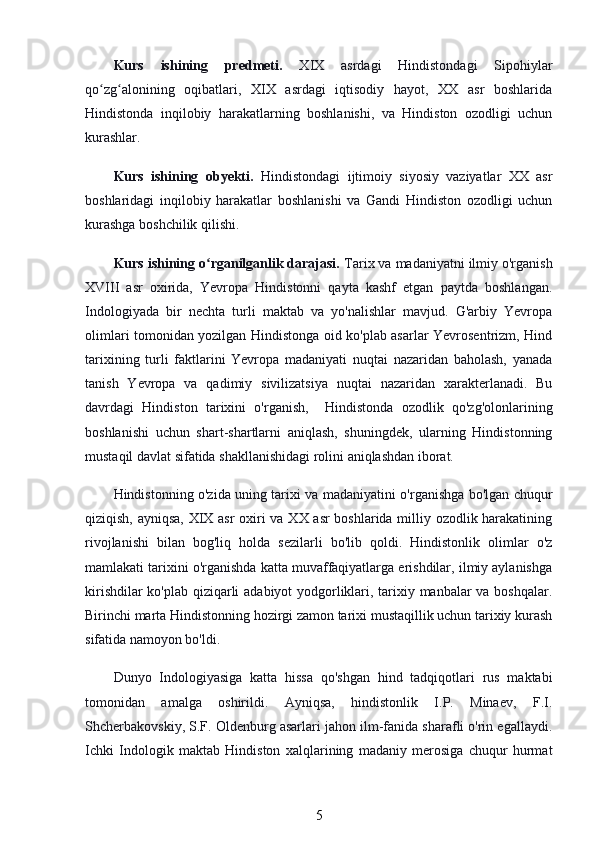 Kurs   ishining   predmeti.   XIX   asrdagi   Hindistondagi   Sipohiylar
qo zg alonining   oqibatlari,   XIX   asrdagi   iqtisodiy   hayot,   XX   asr   boshlaridaʻ ʻ
Hindistonda   inqilobiy   harakatlarning   boshlanishi,   va   Hindiston   ozodligi   uchun
kurashlar.
Kurs   ishining   obyekti.   Hindistondagi   ijtimoiy   siyosiy   vaziyatlar   XX   asr
boshlaridagi   inqilobiy   harakatlar   boshlanishi   va   Gandi   Hindiston   ozodligi   uchun
kurashga boshchilik qilishi.
Kurs ishining o rganilganlik darajasi. 	
ʻ Tarix va madaniyatni ilmiy o'rganish
XVIII   asr   oxirida,   Yevropa   Hindistonni   qayta   kashf   etgan   paytda   boshlangan.
Indologiyada   bir   nechta   turli   maktab   va   yo'nalishlar   mavjud.   G'arbiy   Yevropa
olimlari tomonidan yozilgan Hindistonga oid ko'plab asarlar Yevrosentrizm, Hind
tarixining   turli   faktlarini   Yevropa   madaniyati   nuqtai   nazaridan   baholash,   yanada
tanish   Yevropa   va   qadimiy   sivilizatsiya   nuqtai   nazaridan   xarakterlanadi.   Bu
davrdagi   Hindiston   tarixini   o'rganish,     Hindistonda   ozodlik   qo'zg'olonlarining
boshlanishi   uchun   shart-shartlarni   aniqlash,   shuningdek,   ularning   Hindistonning
mustaqil davlat sifatida shakllanishidagi rolini aniqlashdan iborat. 
Hindistonning o'zida uning tarixi va madaniyatini o'rganishga bo'lgan chuqur
qiziqish, ayniqsa, XIX asr oxiri va XX asr boshlarida milliy ozodlik harakatining
rivojlanishi   bilan   bog'liq   holda   sezilarli   bo'lib   qoldi.   Hindistonlik   olimlar   o'z
mamlakati tarixini o'rganishda katta muvaffaqiyatlarga erishdilar, ilmiy aylanishga
kirishdilar ko'plab qiziqarli adabiyot yodgorliklari, tarixiy manbalar va boshqalar.
Birinchi marta Hindistonning hozirgi zamon tarixi mustaqillik uchun tarixiy kurash
sifatida namoyon bo'ldi.
Dunyo   Indologiyasiga   katta   hissa   qo'shgan   hind   tadqiqotlari   rus   maktabi
tomonidan   amalga   oshirildi.   Ayniqsa,   hindistonlik   I.P.   Minaev,   F.I.
Shcherbakovskiy, S.F. Oldenburg asarlari jahon ilm-fanida sharafli o'rin egallaydi.
Ichki   Indologik   maktab   Hindiston   xalqlarining   madaniy   merosiga   chuqur   hurmat
5