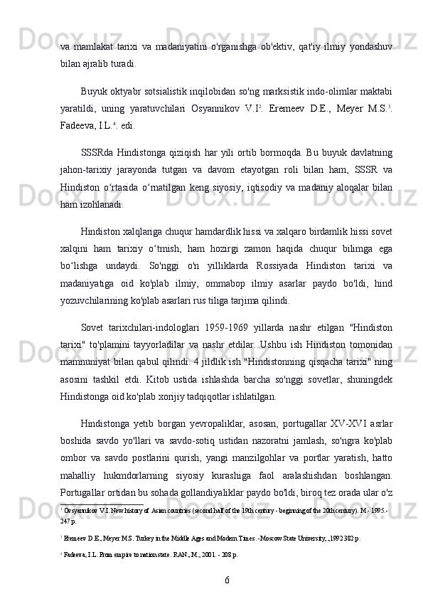 va   mamlakat   tarixi   va   madaniyatini   o'rganishga   ob'ektiv,   qat'iy   ilmiy   yondashuv
bilan ajralib turadi.
Buyuk oktyabr sotsialistik inqilobidan so'ng marksistik indo-olimlar maktabi
yaratildi,   uning   yaratuvchilari   Osyannikov   V.I 2
.   Eremeev   D.E.,   Meyer   M.S. 3
.
Fadeeva, I.L. 4
.  edi.
SSSRda   Hindistonga   qiziqish   har   yili   ortib   bormoqda.   Bu   buyuk   davlatning
jahon-tarixiy   jarayonda   tutgan   va   davom   etayotgan   roli   bilan   ham,   SSSR   va
Hindiston   o rtasida   o rnatilgan   keng   siyosiy,   iqtisodiy   va   madaniy   aloqalar   bilanʻ ʻ
ham izohlanadi.
Hindiston xalqlariga chuqur hamdardlik hissi va xalqaro birdamlik hissi sovet
xalqini   ham   tarixiy   o tmish,   ham   hozirgi   zamon   haqida   chuqur   bilimga   ega	
ʻ
bo lishga   undaydi.   So'nggi   o'n   yilliklarda   Rossiyada   Hindiston   tarixi   va	
ʻ
madaniyatiga   oid   ko'plab   ilmiy,   ommabop   ilmiy   asarlar   paydo   bo'ldi,   hind
yozuvchilarining ko'plab asarlari rus tiliga tarjima qilindi.
Sovet   tarixchilari-indologlari   1959-1969   yillarda   nashr   etilgan   "Hindiston
tarixi"   to'plamini   tayyorladilar   va   nashr   etdilar.   Ushbu   ish   Hindiston   tomonidan
mamnuniyat bilan qabul qilindi. 4 jildlik ish "Hindistonning qisqacha tarixi" ning
asosini   tashkil   etdi.   Kitob   ustida   ishlashda   barcha   so'nggi   sovetlar,   shuningdek
Hindistonga oid ko'plab xorijiy tadqiqotlar ishlatilgan.
Hindistonga   yetib   borgan   yevropaliklar,   asosan,   portugallar   XV-XVI   asrlar
boshida   savdo   yo'llari   va   savdo-sotiq   ustidan   nazoratni   jamlash,   so'ngra   ko'plab
ombor   va   savdo   postlarini   qurish,   yangi   manzilgohlar   va   portlar   yaratish,   hatto
mahalliy   hukmdorlarning   siyosiy   kurashiga   faol   aralashishdan   boshlangan.
Portugallar ortidan bu sohada gollandiyaliklar paydo bo'ldi, biroq tez orada ular o'z
2
 Ovsyannikov V.I. New history of Asian countries (second half of the 19th century - beginning of the 20th century). M.- 1995.- 
247 p.
3
 Eremeev D.E., Meyer M.S. Turkey in the Middle Ages and Modern Times. -Moscow State University,.,1992 382 p.
4
 Fadeeva, I.L. From empire to nation state.  RAN., M., 2001. - 208 p.
6 