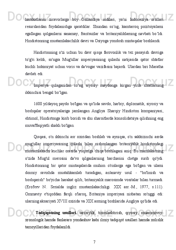 harakatlarini   ziravorlarga   boy   Gollandiya   indilari,   ya'ni   Indoneziya   orollari
resurslaridan   foydalanishga   qaratdilar.   Shundan   so ng,   kamtarroq   pozitsiyalarniʻ
egallagan   qolganlarni   sanamay,   frantsuzlar   va   britaniyaliklarning   navbati   bo ldi.	
ʻ
Hindistonning mustamlakachilik davri va Osiyoga yondosh mintaqalar boshlandi.
Hindistonning   o'zi   uchun   bu   davr   qisqa   farovonlik   va   tez   pasayish   davriga
to'g'ri   keldi,   so'ngra   Mug'ullar   imperiyasining   qulashi   natijasida   qator   shtatlar
kuchli hokimiyat uchun voris va da'vogar vazifasini bajardi. Ulardan biri Maratha
davlati edi.
Imperiya   qulaganidan   so ng   siyosiy   maydonga   kirgan   yirik   shtatlarning	
ʻ
ikkinchisi bengal bo lgan.	
ʻ
1600 yildayoq paydo bo'lgan va qo'lida savdo, harbiy, diplomatik, siyosiy va
boshqalar   operatsiyalariga   jamlangan   Angliya   Sharqiy   Hindiston   kompaniyasi,
ehtimol, Hindistonga kirib borish va shu sharoitlarda konsolidatsiya qilishning eng
muvaffaqiyatli shakli bo'lgan.
Qisqasi,   o'n   ikkinchi   asr   oxiridan   boshlab   va   ayniqsa,   o'n   sakkizinchi   asrda
mug'ullar   imperiyasining   qulashi   bilan   nishonlangan   britaniyalik   hindistondagi
mustamlakachi kuchlar orasida yuqoriga chiqa boshlagani aniq. Bu mamlakatning
o'zida   Mug'ul   merosini   da'vo   qilganlarning   barchasini   chetga   surib   qo'ydi.
Hindistonning   bir   qator   mintaqalarida   muhim   o'rinlarga   ega   bo'lgan   va   ularni
doimiy   ravishda   mustahkamlab   turadigan,   an'anaviy   usul   -   "bo'linish   va
boshqarish" bo'yicha harakat qilib, britaniyalik marosimda vositalar bilan turmadi.
(Erofeev   N..   Serialda   ingliz   mustamlakachiligi.   XIX   asr.-M.,   1977,   s.111).
Ommaviy   e'tiqoddan   farqli   o'laroq,   Britaniya   imperiyasi   nisbatan   so'nggi   edi:
ularning aksariyati XVIII oxirida va XIX asrning boshlarida Angliya qo'lida edi. 
Tadqiqotning   usullari.   tarixiylik,   tizimlashtirish,   qiyosiy,   muammoviy-
xronologik hamda fanlararo yondashuv kabi ilmiy tadqiqot usullari hamda xolislik
tamoyillaridan foydalanildi.
7 