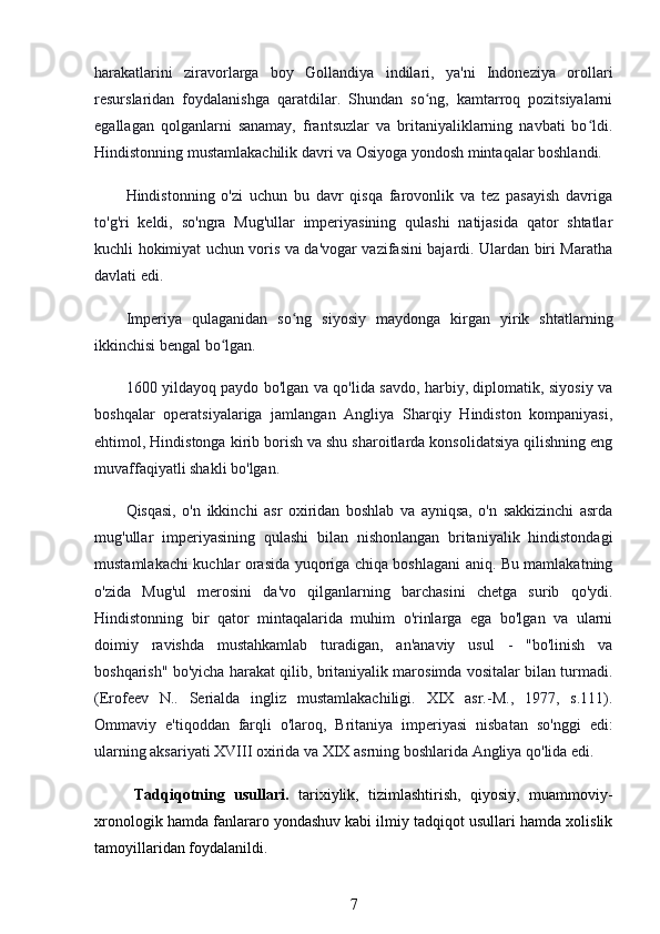 harakatlarini   ziravorlarga   boy   Gollandiya   indilari,   ya'ni   Indoneziya   orollari
resurslaridan   foydalanishga   qaratdilar.   Shundan   so ng,   kamtarroq   pozitsiyalarniʻ
egallagan   qolganlarni   sanamay,   frantsuzlar   va   britaniyaliklarning   navbati   bo ldi.	
ʻ
Hindistonning mustamlakachilik davri va Osiyoga yondosh mintaqalar boshlandi.
Hindistonning   o'zi   uchun   bu   davr   qisqa   farovonlik   va   tez   pasayish   davriga
to'g'ri   keldi,   so'ngra   Mug'ullar   imperiyasining   qulashi   natijasida   qator   shtatlar
kuchli hokimiyat uchun voris va da'vogar vazifasini bajardi. Ulardan biri Maratha
davlati edi.
Imperiya   qulaganidan   so ng   siyosiy   maydonga   kirgan   yirik   shtatlarning	
ʻ
ikkinchisi bengal bo lgan.	
ʻ
1600 yildayoq paydo bo'lgan va qo'lida savdo, harbiy, diplomatik, siyosiy va
boshqalar   operatsiyalariga   jamlangan   Angliya   Sharqiy   Hindiston   kompaniyasi,
ehtimol, Hindistonga kirib borish va shu sharoitlarda konsolidatsiya qilishning eng
muvaffaqiyatli shakli bo'lgan.
Qisqasi,   o'n   ikkinchi   asr   oxiridan   boshlab   va   ayniqsa,   o'n   sakkizinchi   asrda
mug'ullar   imperiyasining   qulashi   bilan   nishonlangan   britaniyalik   hindistondagi
mustamlakachi kuchlar orasida yuqoriga chiqa boshlagani aniq. Bu mamlakatning
o'zida   Mug'ul   merosini   da'vo   qilganlarning   barchasini   chetga   surib   qo'ydi.
Hindistonning   bir   qator   mintaqalarida   muhim   o'rinlarga   ega   bo'lgan   va   ularni
doimiy   ravishda   mustahkamlab   turadigan,   an'anaviy   usul   -   "bo'linish   va
boshqarish" bo'yicha harakat qilib, britaniyalik marosimda vositalar bilan turmadi.
(Erofeev   N..   Serialda   ingliz   mustamlakachiligi.   XIX   asr.-M.,   1977,   s.111).
Ommaviy   e'tiqoddan   farqli   o'laroq,   Britaniya   imperiyasi   nisbatan   so'nggi   edi:
ularning aksariyati XVIII oxirida va XIX asrning boshlarida Angliya qo'lida edi. 
Tadqiqotning   usullari.   tarixiylik,   tizimlashtirish,   qiyosiy,   muammoviy-
xronologik hamda fanlararo yondashuv kabi ilmiy tadqiqot usullari hamda xolislik
tamoyillaridan foydalanildi.
7