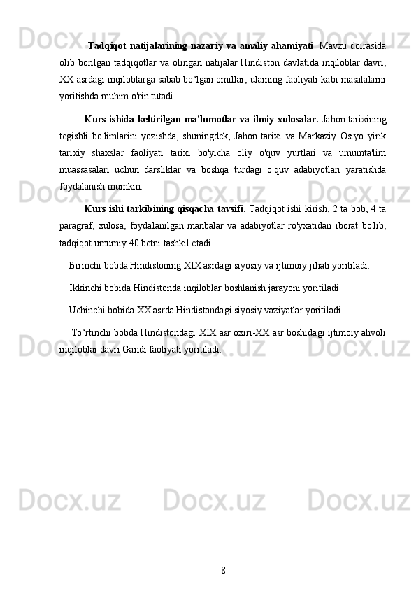 Tadqiqot   natijalarining   nazariy   va   amaliy   ahamiyati .   Mavzu   doirasida
olib borilgan tadqiqotlar  va olingan natijalar  Hindiston davlatida inqiloblar  davri,
XX asrdagi inqiloblarga sabab bo lgan omillar, ularning faoliyati kabi masalalarniʻ
yoritishda muhim o'rin tutadi.
Kurs ishida keltirilgan ma'lumotlar va ilmiy xulosalar.   Jahon tarixining
tegishli   bo'limlarini   yozishda,   shuningdek,   Jahon   tarixi   va   Markaziy   Osiyo   yirik
tarixiy   shaxslar   faoliyati   tarixi   bo'yicha   oliy   o'quv   yurtlari   va   umumta'lim
muassasalari   uchun   darsliklar   va   boshqa   turdagi   o'quv   adabiyotlari   yaratishda
foydalanish mumkin.
Kurs ishi tarkibining qisqacha tavsifi.   Tadqiqot ishi kirish, 2 ta bob, 4 ta
paragraf,   xulosa,   foydalanilgan   manbalar   va   adabiyotlar   ro'yxatidan   iborat   bo'lib,
tadqiqot umumiy 40 betni tashkil etadi.
    Birinchi bobda Hindistoning XIX asrdagi siyosiy va ijtimoiy jihati yoritiladi.
    Ikkinchi bobida Hindistonda inqiloblar boshlanish jarayoni yoritiladi.
    Uchinchi bobida XX asrda Hindistondagi siyosiy vaziyatlar yoritiladi.
     To rtinchi bobda Hindistondagi XIX asr oxiri-XX asr boshidagi ijtimoiy ahvoli	
ʻ
inqiloblar davri Gandi faoliyati yoritiladi.
8