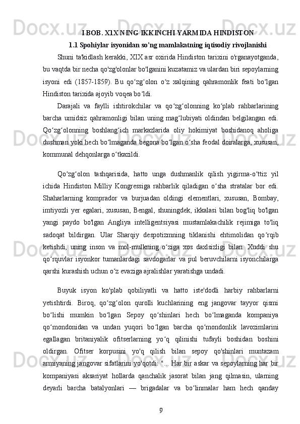 I BOB. X1X NING IKKINCHI YARMIDA HINDISTON
1.1 Spohiylar isyonidan so'ng mamlakatning iqtisodiy rivojlanishi
Shuni ta'kidlash kerakki, XIX asr oxirida Hindiston tarixini o'rganayotganda,
bu vaqtda bir necha qo'zg'olonlar bo'lganini kuzatamiz va ulardan biri sepoylarning
isyoni   edi   (1857-1859).   Bu   qo zg olon   o z   xalqining   qahramonlik   feati   bo lganʻ ʻ ʻ ʻ
Hindiston tarixida ajoyib voqea bo ldi.	
ʻ
Darajali   va   faylli   ishtirokchilar   va   qo zg olonning   ko plab   rahbarlarining	
ʻ ʻ ʻ
barcha   umidsiz   qahramonligi   bilan   uning   mag lubiyati   oldindan   belgilangan   edi.	
ʻ
Qo zg olonning   boshlang ich   markazlarida   oliy   hokimiyat   boshidanoq   aholiga	
ʻ ʻ ʻ
dushman yoki hech bo lmaganda begona bo lgan o sha feodal doiralarga, xususan,	
ʻ ʻ ʻ
kommunal dehqonlarga o tkazildi.	
ʻ
Qo zg olon   tashqarisida,   hatto   unga   dushmanlik   qilish   yigirma-o ttiz   yil	
ʻ ʻ ʻ
ichida   Hindiston   Milliy   Kongressiga   rahbarlik   qiladigan   o sha   stratalar   bor   edi.	
ʻ
Shaharlarning   komprador   va   burjuadan   oldingi   elementlari,   xususan,   Bombay,
imtiyozli   yer   egalari,   xususan,   Bengal,   shuningdek,   ikkalasi   bilan   bog'liq   bo'lgan
yangi   paydo   bo'lgan   Angliya   intelligentsiyasi   mustamlakachilik   rejimiga   to'liq
sadoqat   bildirgan.   Ular   Sharqiy   despotizmning   tiklanishi   ehtimolidan   qo rqib	
ʻ
ketishdi,   uning   inson   va   mol-mulkning   o ziga   xos   daxlsizligi   bilan.   Xuddi   shu	
ʻ
qo rquvlar   isyonkor   tumanlardagi   savdogarlar   va   pul   beruvchilarni   isyonchilarga	
ʻ
qarshi kurashish uchun o z evaziga ajralishlar yaratishga undadi.	
ʻ
Buyuk   isyon   ko'plab   qobiliyatli   va   hatto   iste'dodli   harbiy   rahbarlarni
yetishtirdi.   Biroq,   qo zg olon   qurolli   kuchlarining   eng   jangovar   tayyor   qismi	
ʻ ʻ
bo lishi   mumkin   bo lgan   Sepoy   qo shinlari   hech   bo lmaganda   kompaniya	
ʻ ʻ ʻ ʻ
qo mondonidan   va   undan   yuqori   bo lgan   barcha   qo mondonlik   lavozimlarini
ʻ ʻ ʻ
egallagan   britaniyalik   ofitserlarning   yo q   qilinishi   tufayli   boshidan   boshini	
ʻ
oldirgan.   Ofitser   korpusini   yo'q   qilish   bilan   sepoy   qo'shinlari   muntazam
armiyaning jangovar sifatlarini yo'qotdi: "... Har bir askar va sepoylarning har bir
kompaniyasi   aksariyat   hollarda   qanchalik   jasorat   bilan   jang   qilmasin,   ularning
deyarli   barcha   batalyonlari   —   brigadalar   va   bo linmalar   ham   hech   qanday	
ʻ
9 