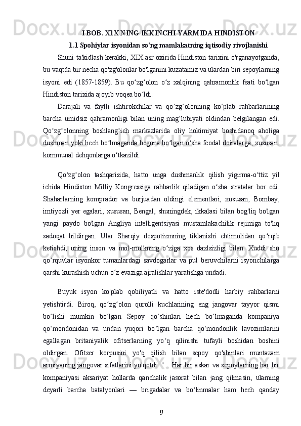 I BOB. X1X NING IKKINCHI YARMIDA HINDISTON
1.1 Spohiylar isyonidan so'ng mamlakatning iqtisodiy rivojlanishi
Shuni ta'kidlash kerakki, XIX asr oxirida Hindiston tarixini o'rganayotganda,
bu vaqtda bir necha qo'zg'olonlar bo'lganini kuzatamiz va ulardan biri sepoylarning
isyoni   edi   (1857-1859).   Bu   qo zg olon   o z   xalqining   qahramonlik   feati   bo lganʻ ʻ ʻ ʻ
Hindiston tarixida ajoyib voqea bo ldi.	
ʻ
Darajali   va   faylli   ishtirokchilar   va   qo zg olonning   ko plab   rahbarlarining	
ʻ ʻ ʻ
barcha   umidsiz   qahramonligi   bilan   uning   mag lubiyati   oldindan   belgilangan   edi.	
ʻ
Qo zg olonning   boshlang ich   markazlarida   oliy   hokimiyat   boshidanoq   aholiga	
ʻ ʻ ʻ
dushman yoki hech bo lmaganda begona bo lgan o sha feodal doiralarga, xususan,	
ʻ ʻ ʻ
kommunal dehqonlarga o tkazildi.	
ʻ
Qo zg olon   tashqarisida,   hatto   unga   dushmanlik   qilish   yigirma-o ttiz   yil	
ʻ ʻ ʻ
ichida   Hindiston   Milliy   Kongressiga   rahbarlik   qiladigan   o sha   stratalar   bor   edi.	
ʻ
Shaharlarning   komprador   va   burjuadan   oldingi   elementlari,   xususan,   Bombay,
imtiyozli   yer   egalari,   xususan,   Bengal,   shuningdek,   ikkalasi   bilan   bog'liq   bo'lgan
yangi   paydo   bo'lgan   Angliya   intelligentsiyasi   mustamlakachilik   rejimiga   to'liq
sadoqat   bildirgan.   Ular   Sharqiy   despotizmning   tiklanishi   ehtimolidan   qo rqib	
ʻ
ketishdi,   uning   inson   va   mol-mulkning   o ziga   xos   daxlsizligi   bilan.   Xuddi   shu	
ʻ
qo rquvlar   isyonkor   tumanlardagi   savdogarlar   va   pul   beruvchilarni   isyonchilarga	
ʻ
qarshi kurashish uchun o z evaziga ajralishlar yaratishga undadi.	
ʻ
Buyuk   isyon   ko'plab   qobiliyatli   va   hatto   iste'dodli   harbiy   rahbarlarni
yetishtirdi.   Biroq,   qo zg olon   qurolli   kuchlarining   eng   jangovar   tayyor   qismi	
ʻ ʻ
bo lishi   mumkin   bo lgan   Sepoy   qo shinlari   hech   bo lmaganda   kompaniya	
ʻ ʻ ʻ ʻ
qo mondonidan   va   undan   yuqori   bo lgan   barcha   qo mondonlik   lavozimlarini
ʻ ʻ ʻ
egallagan   britaniyalik   ofitserlarning   yo q   qilinishi   tufayli   boshidan   boshini	
ʻ
oldirgan.   Ofitser   korpusini   yo'q   qilish   bilan   sepoy   qo'shinlari   muntazam
armiyaning jangovar sifatlarini yo'qotdi: "... Har bir askar va sepoylarning har bir
kompaniyasi   aksariyat   hollarda   qanchalik   jasorat   bilan   jang   qilmasin,   ularning
deyarli   barcha   batalyonlari   —   brigadalar   va   bo linmalar   ham   hech   qanday	
ʻ
9