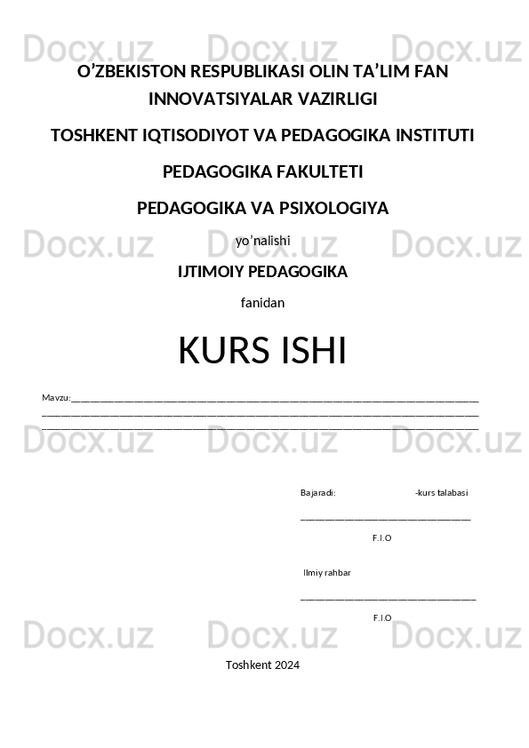 O’ZBEKISTON RESPUBLIKASI OLIN TA’LIM FAN
INNOVATSIYALAR VAZIRLIGI 
TOSHKENT IQTISODIYOT VA PEDAGOGIKA INSTITUTI
PEDAGOGIKA FAKULTETI
PEDAGOGIKA VA PSIXOLOGIYA 
yo’nalishi
IJTIMOIY PEDAGOGIKA 
fanidan
KURS ISHI
Mavzu:____________________________________________________________________________________
__________________________________________________________________________________________
__________________________________________________________________________________________
                                                                                                                      Bajaradi:                                    -kurs talabasi
                                                                                                                      ___________________________________
                          F.I.O
                                                                                                                                          
                                                                                                                       Ilmiy rahbar 
                                                                                                                      ____________________________________
                                                                                                                                                       F.I.O     
Toshkent 2024 