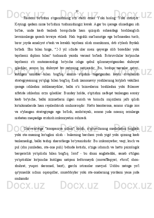 10
Rassom   bo'lishni   o'rganishning   o'zi   etarli   emas.   Yoki   biolog.   Yoki   menejer.
Keyingi qadam  nima bo'lishini  tushunishingiz  kerak. Agar  bu ijaraga olinadigan ish
bo'lsa,   unda   kasb   tanlash   bosqichida   ham   qiziqish   sohasidagi   boshlang'ich
lavozimlarga   qarash   tavsiya   etiladi.   Hali   tegishli   ma'lumotga   ega   bo'lmasdan   turib,
biror joyda amaliyot o'tash va kerakli tajribani  olish mumkinmi, deb o'ylash  foydali
bo'ladi.   Shu   bilan   birga,   "2-3   yil   ichida   ular   meni   qayerga   olib   boradilar   yoki
tajribasiz   diplom   bilan"   tushunish   yaxshi   variant   bo'ladi.   Bitiruvchilar   ko'pincha
tajribasiz   o'z   mutaxassisligi   bo'yicha   ishga   qabul   qilinmayotganidan   shikoyat
qiladilar,   ammo   bu   shikoyat   bu   xatoning   natijasidir.   Bu,   boshqa   narsalar   qatori,
kutilgan   umidlar   bilan   bog'liq,   ammo   o'qishni   tugatgandan   keyin   rivojlanish
strategiyasining  yo'qligi  bilan  bog'liq.   Endi   zamonaviy  yoshlarning  ko'plab   vakillari
ijaraga   ishlashni   xohlamaydilar,   balki   o'z   bizneslarini   boshlashni   yoki   frilanser
sifatida   ishlashni   orzu   qiladilar.   Bunday   holda,   o'qitishni   nafaqat   tanlangan   asosiy
kasb   bo'yicha,   balki   xizmatlarni   ilgari   surish   va   birinchi   mijozlarni   jalb   qilish
ko'nikmalarida   ham   rejalashtirish   muhimroqdir.   Hatto   kamtarona,   ammo   o'ziga   xos
va   o'ylangan   strategiyaga   ega   bo'lish,   ambitsiyali,   ammo   juda   noaniq   orzularga
nisbatan maqsadga erishish imkoniyatini oshiradi.
Universitetga   "kompaniya   uchun"   kirish,   o'qituvchining   maslahatini   tinglash
yoki   ota-onaning   ko'nglini   olish   -   bularning   barchasi   yosh   yigit   yoki   qizning   kasb
tanlamasligi, balki tashqi sharoitlarga bo'ysunishidir. Bu imkoniyatlar, vaqt, kuch va
pul   (shu   jumladan,   ota-ona   puli)   behuda   ketishi,   o'ziga   ishonch   va   hatto   psixologik
barqarorlik   yo'qolishi   bilan   bog'liq.   Isrof   -   bu   shuni   anglatadiki,   sanab   o'tilgan
yo'qotishlar   ko'pincha   kutilgan   natijani   keltirmaydi   (muvaffaqiyat,   e'tirof,   shon-
shuhrat,   yuqori   daromad,   baxt),   garchi   istisnolar   mavjud.   Ushbu   xatoga   yo'l
qo'ymaslik   uchun   oqsoqollar,   murabbiylar   yoki   ota-onalarning   yordami   yana   juda
muhimdir 