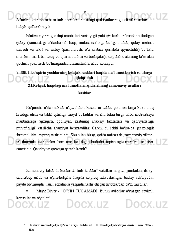 11
Afsuski, u har doim ham turli odamlar o'rtasidagi qadriyatlarning turli xil rasmlari 
tufayli qo'llanilmaydi.
Motivatsiyaning tashqi manbalari yosh yigit yoki qiz kasb tanlashda intiladigan
ijobiy   (sanoatdagi   o rtacha   ish   haqi,   mutaxassislarga   bo lgan   talab,   qulay   mehnatʻ ʻ
sharoiti   va   h.k.)   va   salbiy   (past   maosh,   o z   kasbini   qurishda   qiyinchilik)   bo lishi	
ʻ ʻ
mumkin. martaba, uzoq va qimmat ta'lim va boshqalar), ko'pchilik ularning ta'siridan
qochish yoki hech bo'lmaganda minimallashtirishni xohlaydi.
2.BOB. Ilk o’spirin yoshlarning kelajak kasblari haqida ma’lumot berish va ularga
qiziqtirish
2.1.Kelajak haqidagi ma'lumotlarni qidirishning zamonaviy usullari
kasblar
Ko'pincha   o'rta   maktab   o'quvchilari   kasblarni   ushbu   parametrlarga   ko'ra   aniq
hisobga olish va tahlil qilishga moyil bo'ladilar va shu bilan birga ichki motivatsiya
manbalariga   (qiziqish,   qobiliyat,   kasbning   shaxsiy   fazilatlari   va   qadriyatlariga
muvofiqligi)   etarlicha   ahamiyat   bermaydilar.   Garchi   bu   ichki   bo'lsa-da,   psixologik
farovonlikka ko'proq ta'sir qiladi. Shu bilan birga, qoida tariqasida, zamonaviy xilma-
xil   dunyoda   siz   ikkalasi   ham   mos   keladigan   hududni   topishingiz   mumkin,   asosiysi
qarashdir. Qanday va qayerga qarash kerak?
Zamonaviy  kitob do'konlarida  turli   kasblar 4
  vakillari  haqida,  jumladan,  ilmiy-
ommabop   uslub   va   o'yin-kulgilar   haqida   ko'proq   ixtisoslashgan   badiiy   adabiyotlar
paydo bo'lmoqda. Turli sohalarda yaqinda nashr etilgan kitoblardan ba'zi misollar.
 Mayk   Diver   -   “O‘YIN   TUGAMADI.   Butun   avlodlar   o'ynagan   sevimli
konsollar va o'yinlar"
4
  Bolalar uchun ensiklopediya. Qo'shimcha hajm. Kasb tanlash. - M .: Ensiklopediyalar dunyosi Avanta +, Astrel, 2006. - 
432 p. 