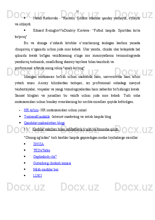 12
 Natali Ratkovski - “Rassom. Ijodkor odamlar qanday yashaydi, o'ylaydi
va ishlaydi
 Eduard   Bezuglov Va Dmitriy   Kortava -   “Futbol   haqida.   Sportdan   ko'ra
ko'proq"
Bu   va   shunga   o‘xshash   kitoblar   o‘smirlarning   tanlagan   kasbini   yanada
chuqurroq o‘rganishi uchun juda mos keladi. Ular yaxshi, chunki ular kelajakda hal
qilinishi   kerak   bo'lgan   vazifalarning   o'ziga   xos   xususiyatlarini   terminologiyada
yaxshiroq tushunish, muallifning shaxsiy tajribasi bilan tanishish va
professional sifatida uning rolini "sinab ko'ring".
Izlangan   mutaxassis   bo'lish   uchun   maktabda   ham,   universitetda   ham   ta'lim
yetarli   emas.   Asosiy   bilimlardan   tashqari,   siz   professional   sohadagi   mavjud
tendentsiyalar, voqealar va yangi texnologiyalardan ham xabardor bo'lishingiz kerak.
Sanoat   bloglari   va   jurnallari   bu   vazifa   uchun   juda   mos   keladi.   Turli   soha
mutaxassislari uchun bunday resurslarning bir nechta misollari quyida keltirilgan.
 HR-ta'lim    - HR mutaxassislari uchun jurnal
 Texterra    Kundalik      - Internet-marketing va sotish haqida blog
 Qandolat mahsulotlari blogi   
3.1 Kasblar vakillari bilan suhbatlarni o'qish va tomosha qilish.   
"Otning og'zidan" turli kasblar haqida gapiradigan media-loyihalarga misollar:
 ZHIZA   
 TEDxTalks   
 Gaplashish-chi?   
 Gutenberg chekish xonasi   
 Mish-mishlar bor   
 LUKI    