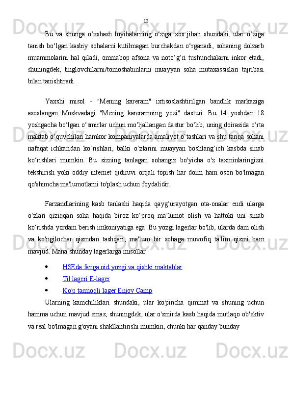 13
Bu   va   shunga   o‘xshash   loyihalarning   o‘ziga   xos   jihati   shundaki,   ular   o‘ziga
tanish  bo‘lgan  kasbiy  sohalarni   kutilmagan  burchakdan  o‘rganadi,  sohaning  dolzarb
muammolarini   hal   qiladi,   ommabop   afsona   va   noto‘g‘ri   tushunchalarni   inkor   etadi,
shuningdek,   tinglovchilarni/tomoshabinlarni   muayyan   soha   mutaxassislari   tajribasi
bilan tanishtiradi.
Yaxshi   misol   -   "Mening   kareram"   ixtisoslashtirilgan   bandlik   markaziga
asoslangan   Moskvadagi   "Mening   kareramning   yozi"   dasturi.   Bu   14   yoshdan   18
yoshgacha bo‘lgan o‘smirlar uchun mo‘ljallangan dastur bo‘lib, uning doirasida o‘rta
maktab o‘quvchilari hamkor kompaniyalarda amaliyot o‘tashlari va shu tariqa sohani
nafaqat   ichkaridan   ko‘rishlari,   balki   o‘zlarini   muayyan   boshlang‘ich   kasbda   sinab
ko‘rishlari   mumkin.   Bu   sizning   tanlagan   sohangiz   bo'yicha   o'z   taxminlaringizni
tekshirish   yoki   oddiy   internet   qidiruvi   orqali   topish   har   doim   ham   oson   bo'lmagan
qo'shimcha ma'lumotlarni to'plash uchun foydalidir.
Farzandlarining   kasb   tanlashi   haqida   qayg‘urayotgan   ota-onalar   endi   ularga
o‘zlari   qiziqqan   soha   haqida   biroz   ko‘proq   ma’lumot   olish   va   hattoki   uni   sinab
ko‘rishda yordam berish imkoniyatiga ega. Bu yozgi lagerlar bo'lib, ularda dam olish
va   ko'ngilochar   qismdan   tashqari,   ma'lum   bir   sohaga   muvofiq   ta'lim   qismi   ham
mavjud.  Mana shunday lagerlarga misollar:
 HSEda fanga oid yozgi va qishki maktablar   
 Til lageri E-lager   
 Ko'p tarmoqli lager Enjoy Camp   
Ularning   kamchiliklari   shundaki,   ular   ko'pincha   qimmat   va   shuning   uchun
hamma uchun mavjud emas, shuningdek, ular o'smirda kasb haqida mutlaqo ob'ektiv
va real bo'lmagan g'oyani shakllantirishi mumkin, chunki har qanday bunday 