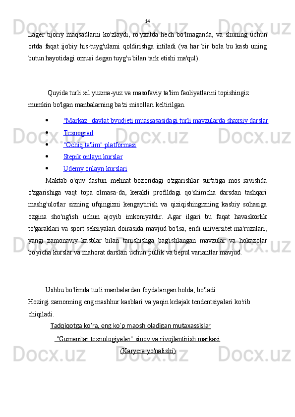 14
Lager   tijoriy   maqsadlarni   ko'zlaydi,   ro'yxatda   hech   bo'lmaganda,   va   shuning   uchun
ortda   faqat   ijobiy   his-tuyg'ularni   qoldirishga   intiladi   (va   har   bir   bola   bu   kasb   uning
butun hayotidagi orzusi degan tuyg'u bilan tark etishi ma'qul).
Quyida turli xil yuzma-yuz va masofaviy ta'lim faoliyatlarini topishingiz 
mumkin bo'lgan manbalarning ba'zi misollari keltirilgan.
 "Markaz" davlat byudjeti muassasasidagi turli mavzularda shaxsiy darslar   
 Texnograd   
 "Ochiq ta'lim" platformasi   
 Stepik onlayn kurslar   
 Udemy onlayn kurslari   
Maktab   o'quv   dasturi   mehnat   bozoridagi   o'zgarishlar   sur'atiga   mos   ravishda
o'zgarishiga   vaqt   topa   olmasa-da,   kerakli   profildagi   qo'shimcha   darsdan   tashqari
mashg'ulotlar   sizning   ufqingizni   kengaytirish   va   qiziqishingizning   kasbiy   sohasiga
ozgina   sho'ng'ish   uchun   ajoyib   imkoniyatdir.   Agar   ilgari   bu   faqat   havaskorlik
to'garaklari va sport seksiyalari doirasida mavjud bo'lsa, endi universitet ma'ruzalari,
yangi   zamonaviy   kasblar   bilan   tanishishga   bag'ishlangan   mavzular   va   hokazolar
bo'yicha kurslar va mahorat darslari uchun pullik va bepul variantlar mavjud.
Ushbu bo'limda turli manbalardan foydalangan holda, bo'ladi
Hozirgi zamonning eng mashhur kasblari va yaqin kelajak tendentsiyalari ko'rib 
chiqiladi.
Tadqiqotga ko'ra, eng ko'p maosh oladigan mutaxassislar
    "Gumanitar texnologiyalar" sinov va rivojlantirish markazi     
(Karyera yo'nalishi) 