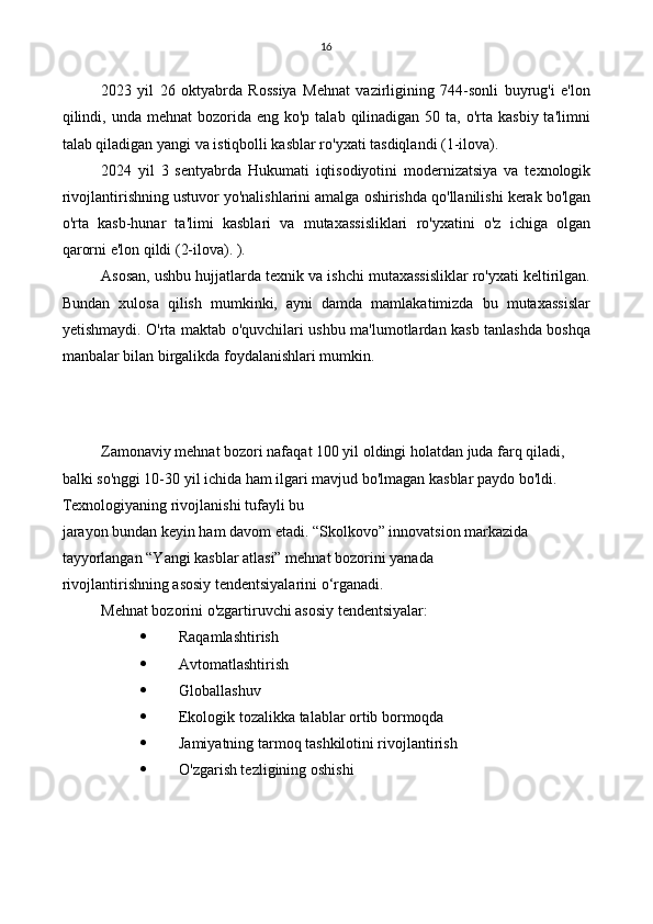 16
2023   yil   26   oktyabrda   Rossiya   Mehnat   vazirligining   744-sonli   buyrug'i   e'lon
qilindi,  unda  mehnat  bozorida  eng ko'p  talab  qilinadigan  50  ta, o'rta  kasbiy  ta'limni
talab qiladigan yangi va istiqbolli kasblar ro'yxati tasdiqlandi (1-ilova).
2024   yil   3   sentyabrda   Hukumati   iqtisodiyotini   modernizatsiya   va   texnologik
rivojlantirishning ustuvor yo'nalishlarini amalga oshirishda qo'llanilishi kerak bo'lgan
o'rta   kasb-hunar   ta'limi   kasblari   va   mutaxassisliklari   ro'yxatini   o'z   ichiga   olgan
qarorni e'lon qildi (2-ilova). ).
Asosan, ushbu hujjatlarda texnik va ishchi mutaxassisliklar ro'yxati keltirilgan.
Bundan   xulosa   qilish   mumkinki,   ayni   damda   mamlakatimizda   bu   mutaxassislar
yetishmaydi. O'rta maktab o'quvchilari ushbu ma'lumotlardan kasb tanlashda boshqa
manbalar bilan birgalikda foydalanishlari mumkin.
Zamonaviy mehnat bozori nafaqat 100 yil oldingi holatdan juda farq qiladi, 
balki so'nggi 10-30 yil ichida ham ilgari mavjud bo'lmagan kasblar paydo bo'ldi. 
Texnologiyaning rivojlanishi tufayli bu
jarayon bundan keyin ham davom etadi. “Skolkovo” innovatsion markazida 
tayyorlangan “Yangi kasblar atlasi” mehnat bozorini yanada 
rivojlantirishning asosiy tendentsiyalarini o‘rganadi.
Mehnat bozorini o'zgartiruvchi asosiy tendentsiyalar:
 Raqamlashtirish
 Avtomatlashtirish
 Globallashuv
 Ekologik tozalikka talablar ortib bormoqda
 Jamiyatning tarmoq tashkilotini rivojlantirish
 O'zgarish tezligining oshishi 