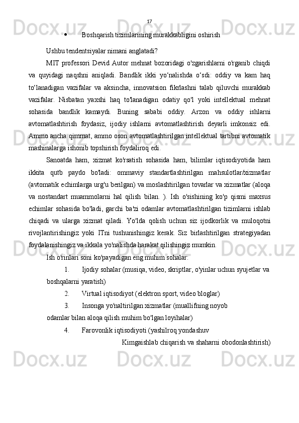 17
 Boshqarish tizimlarining murakkabligini oshirish
Ushbu tendentsiyalar nimani anglatadi?
MIT   professori   Devid   Autor   mehnat   bozoridagi   o'zgarishlarni   o'rganib   chiqdi
va   quyidagi   naqshni   aniqladi.   Bandlik   ikki   yo‘nalishda   o‘sdi:   oddiy   va   kam   haq
to‘lanadigan   vazifalar   va   aksincha,   innovatsion   fikrlashni   talab   qiluvchi   murakkab
vazifalar.   Nisbatan   yaxshi   haq   to'lanadigan   odatiy   qo'l   yoki   intellektual   mehnat
sohasida   bandlik   kamaydi.   Buning   sababi   oddiy.   Arzon   va   oddiy   ishlarni
avtomatlashtirish   foydasiz,   ijodiy   ishlarni   avtomatlashtirish   deyarli   imkonsiz   edi.
Ammo ancha qimmat, ammo oson avtomatlashtirilgan intellektual tartibni avtomatik
mashinalarga ishonib topshirish foydaliroq edi.
Sanoatda   ham,   xizmat   ko'rsatish   sohasida   ham,   bilimlar   iqtisodiyotida   ham
ikkita   qutb   paydo   bo'ladi:   ommaviy   standartlashtirilgan   mahsulotlar/xizmatlar
(avtomatik echimlarga urg'u berilgan) va moslashtirilgan tovarlar va xizmatlar (aloqa
va   nostandart   muammolarni   hal   qilish   bilan.   ).   Ish   o'sishining   ko'p   qismi   maxsus
echimlar   sohasida   bo'ladi,   garchi   ba'zi   odamlar   avtomatlashtirilgan   tizimlarni   ishlab
chiqadi   va   ularga   xizmat   qiladi.   Yo'lda   qolish   uchun   siz   ijodkorlik   va   muloqotni
rivojlantirishingiz   yoki   ITni   tushunishingiz   kerak.   Siz   birlashtirilgan   strategiyadan
foydalanishingiz va ikkala yo'nalishda harakat qilishingiz mumkin.
Ish o'rinlari soni ko'payadigan eng muhim sohalar:
1. Ijodiy sohalar (musiqa, video, skriptlar, o'yinlar uchun syujetlar va
boshqalarni yaratish)
2. Virtual iqtisodiyot (elektron sport, video bloglar)
3. Insonga yo'naltirilgan xizmatlar (muallifning noyob  
odamlar bilan aloqa qilish muhim bo'lgan loyihalar)
4. Farovonlik iqtisodiyoti (yashilroq yondashuv
Kimga ishlab chiqarish va shaharni obodonlashtirish) 