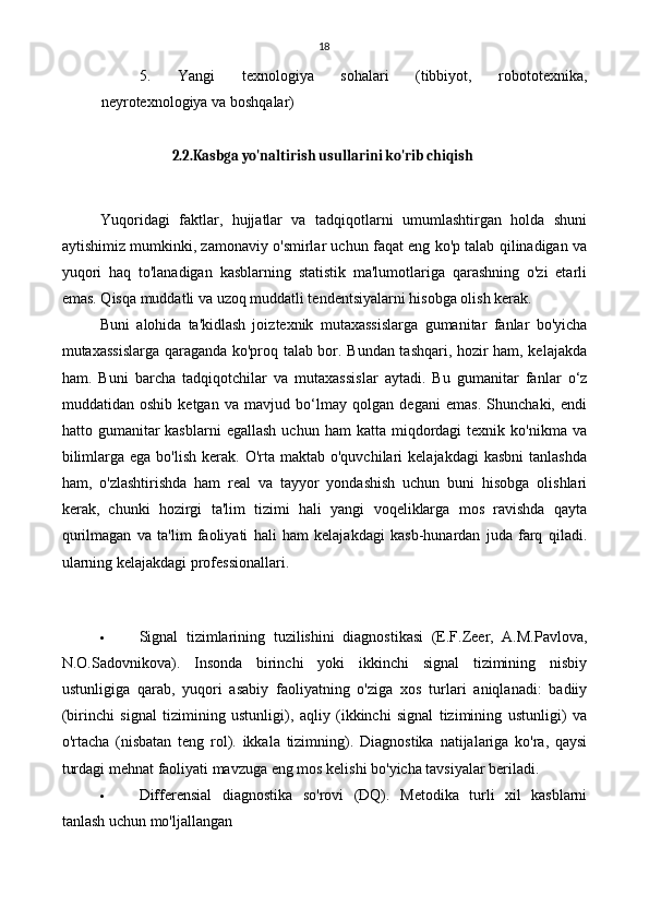 18
5. Yangi   texnologiya   sohalari   (tibbiyot,   robototexnika,
neyrotexnologiya va boshqalar)
2.2.Kasbga yo'naltirish usullarini ko'rib chiqish
Yuqoridagi   faktlar,   hujjatlar   va   tadqiqotlarni   umumlashtirgan   holda   shuni
aytishimiz mumkinki, zamonaviy o'smirlar uchun faqat eng ko'p talab qilinadigan va
yuqori   haq   to'lanadigan   kasblarning   statistik   ma'lumotlariga   qarashning   o'zi   etarli
emas. Qisqa muddatli va uzoq muddatli tendentsiyalarni hisobga olish kerak.
Buni   alohida   ta'kidlash   joiz texnik   mutaxassislarga   gumanitar   fanlar   bo'yicha
mutaxassislarga qaraganda ko'proq talab bor. Bundan tashqari, hozir ham, kelajakda
ham.   Buni   barcha   tadqiqotchilar   va   mutaxassislar   aytadi.   Bu   gumanitar   fanlar   o‘z
muddatidan   oshib   ketgan   va   mavjud   bo‘lmay   qolgan   degani   emas.   Shunchaki,   endi
hatto  gumanitar  kasblarni   egallash   uchun  ham   katta  miqdordagi  texnik  ko'nikma   va
bilimlarga  ega  bo'lish  kerak.  O'rta  maktab o'quvchilari   kelajakdagi   kasbni   tanlashda
ham,   o'zlashtirishda   ham   real   va   tayyor   yondashish   uchun   buni   hisobga   olishlari
kerak,   chunki   hozirgi   ta'lim   tizimi   hali   yangi   voqeliklarga   mos   ravishda   qayta
qurilmagan   va   ta'lim   faoliyati   hali   ham   kelajakdagi   kasb-hunardan   juda   farq   qiladi.
ularning kelajakdagi professionallari.
 Signal   tizimlarining   tuzilishini   diagnostikasi   (E.F.Zeer,   A.M.Pavlova,
N.O.Sadovnikova).   Insonda   birinchi   yoki   ikkinchi   signal   tizimining   nisbiy
ustunligiga   qarab,   yuqori   asabiy   faoliyatning   o'ziga   xos   turlari   aniqlanadi:   badiiy
(birinchi   signal   tizimining   ustunligi),   aqliy   (ikkinchi   signal   tizimining   ustunligi)   va
o'rtacha   (nisbatan   teng   rol).   ikkala   tizimning).   Diagnostika   natijalariga   ko'ra,   qaysi
turdagi mehnat faoliyati mavzuga eng mos kelishi bo'yicha tavsiyalar beriladi.
 Differensial   diagnostika   so'rovi   (DQ).   Metodika   turli   xil   kasblarni
tanlash uchun mo'ljallangan 