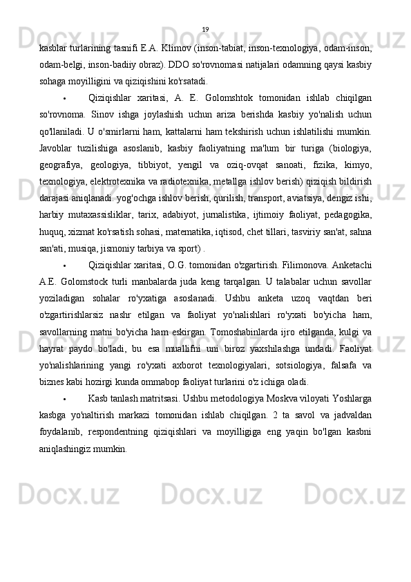 19
kasblar turlarining tasnifi E.A. Klimov (inson-tabiat, inson-texnologiya, odam-inson,
odam-belgi, inson-badiiy obraz). DDO so'rovnomasi natijalari odamning qaysi kasbiy
sohaga moyilligini va qiziqishini ko'rsatadi.
 Qiziqishlar   xaritasi,   A.   E.   Golomshtok   tomonidan   ishlab   chiqilgan
so'rovnoma.   Sinov   ishga   joylashish   uchun   ariza   berishda   kasbiy   yo'nalish   uchun
qo'llaniladi. U o'smirlarni  ham, kattalarni  ham  tekshirish uchun ishlatilishi  mumkin.
Javoblar   tuzilishiga   asoslanib,   kasbiy   faoliyatning   ma'lum   bir   turiga   (biologiya,
geografiya,   geologiya,   tibbiyot,   yengil   va   oziq-ovqat   sanoati,   fizika,   kimyo,
texnologiya, elektrotexnika va radiotexnika, metallga ishlov berish) qiziqish bildirish
darajasi aniqlanadi. yog'ochga ishlov berish, qurilish, transport, aviatsiya, dengiz ishi,
harbiy   mutaxassisliklar,   tarix,   adabiyot,   jurnalistika,   ijtimoiy   faoliyat,   pedagogika,
huquq, xizmat ko'rsatish sohasi, matematika, iqtisod, chet tillari, tasviriy san'at, sahna
san'ati, musiqa, jismoniy tarbiya va sport) .
 Qiziqishlar xaritasi, O.G. tomonidan o'zgartirish. Filimonova. Anketachi
A.E.   Golomstock   turli   manbalarda   juda   keng   tarqalgan.   U   talabalar   uchun   savollar
yoziladigan   sohalar   ro'yxatiga   asoslanadi.   Ushbu   anketa   uzoq   vaqtdan   beri
o'zgartirishlarsiz   nashr   etilgan   va   faoliyat   yo'nalishlari   ro'yxati   bo'yicha   ham,
savollarning  matni   bo'yicha  ham  eskirgan.   Tomoshabinlarda   ijro  etilganda,  kulgi  va
hayrat   paydo   bo'ladi,   bu   esa   muallifni   uni   biroz   yaxshilashga   undadi.   Faoliyat
yo'nalishlarining   yangi   ro'yxati   axborot   texnologiyalari,   sotsiologiya,   falsafa   va
biznes kabi hozirgi kunda ommabop faoliyat turlarini o'z ichiga oladi.
 Kasb tanlash matritsasi. Ushbu metodologiya Moskva viloyati Yoshlarga
kasbga   yo'naltirish   markazi   tomonidan   ishlab   chiqilgan.   2   ta   savol   va   jadvaldan
foydalanib,   respondentning   qiziqishlari   va   moyilligiga   eng   yaqin   bo'lgan   kasbni
aniqlashingiz mumkin. 