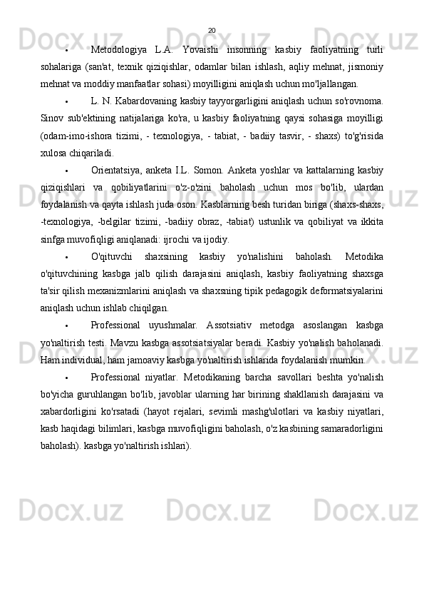 20
 Metodologiya   L.A.   Yovaishi   insonning   kasbiy   faoliyatning   turli
sohalariga   (san'at,   texnik   qiziqishlar,   odamlar   bilan   ishlash,   aqliy   mehnat,   jismoniy
mehnat va moddiy manfaatlar sohasi) moyilligini aniqlash uchun mo'ljallangan.
 L. N. Kabardovaning kasbiy tayyorgarligini aniqlash uchun so'rovnoma.
Sinov   sub'ektining   natijalariga   ko'ra,   u   kasbiy   faoliyatning   qaysi   sohasiga   moyilligi
(odam-imo-ishora   tizimi,   -   texnologiya,   -   tabiat,   -   badiiy   tasvir,   -   shaxs)   to'g'risida
xulosa chiqariladi.
 Orientatsiya,   anketa   I.L.   Somon.   Anketa   yoshlar   va   kattalarning   kasbiy
qiziqishlari   va   qobiliyatlarini   o'z-o'zini   baholash   uchun   mos   bo'lib,   ulardan
foydalanish va qayta ishlash juda oson. Kasblarning besh turidan biriga (shaxs-shaxs,
-texnologiya,   -belgilar   tizimi,   -badiiy   obraz,   -tabiat)   ustunlik   va   qobiliyat   va   ikkita
sinfga muvofiqligi aniqlanadi: ijrochi va ijodiy.
 O'qituvchi   shaxsining   kasbiy   yo'nalishini   baholash.   Metodika
o'qituvchining   kasbga   jalb   qilish   darajasini   aniqlash,   kasbiy   faoliyatning   shaxsga
ta'sir qilish mexanizmlarini aniqlash va shaxsning tipik pedagogik deformatsiyalarini
aniqlash uchun ishlab chiqilgan.
 Professional   uyushmalar.   Assotsiativ   metodga   asoslangan   kasbga
yo'naltirish testi. Mavzu kasbga assotsiatsiyalar beradi. Kasbiy yo'nalish baholanadi.
Ham individual, ham jamoaviy kasbga yo'naltirish ishlarida foydalanish mumkin.
 Professional   niyatlar.   Metodikaning   barcha   savollari   beshta   yo'nalish
bo'yicha  guruhlangan  bo'lib,  javoblar   ularning  har  birining  shakllanish   darajasini  va
xabardorligini   ko'rsatadi   (hayot   rejalari,   sevimli   mashg'ulotlari   va   kasbiy   niyatlari,
kasb haqidagi bilimlari, kasbga muvofiqligini baholash, o'z kasbining samaradorligini
baholash). kasbga yo'naltirish ishlari). 