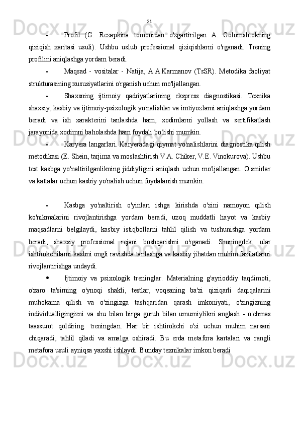 21
 Profil   (G.   Rezapkina   tomonidan   o'zgartirilgan   A.   Golomshtokning
qiziqish   xaritasi   usuli).   Ushbu   uslub   professional   qiziqishlarni   o'rganadi.   Trening
profilini aniqlashga yordam beradi.
 Maqsad   -   vositalar   -   Natija,   A.A.Karmanov   (TsSR).   Metodika   faoliyat
strukturasining xususiyatlarini o'rganish uchun mo'ljallangan.
 Shaxsning   ijtimoiy   qadriyatlarining   ekspress   diagnostikasi.   Texnika
shaxsiy, kasbiy va ijtimoiy-psixologik yo'nalishlar va imtiyozlarni aniqlashga yordam
beradi   va   ish   xarakterini   tanlashda   ham,   xodimlarni   yollash   va   sertifikatlash
jarayonida xodimni baholashda ham foydali bo'lishi mumkin.
 Karyera langarlari. Karyeradagi qiymat yo'nalishlarini diagnostika qilish
metodikasi (E. Shein, tarjima va moslashtirish V.A. Chiker, V.E. Vinokurova). Ushbu
test   kasbga   yo'naltirilganlikning  jiddiyligini   aniqlash   uchun   mo'ljallangan.   O'smirlar
va kattalar uchun kasbiy yo'nalish uchun foydalanish mumkin.
 Kasbga   yo'naltirish   o'yinlari   ishga   kirishda   o'zini   namoyon   qilish
ko'nikmalarini   rivojlantirishga   yordam   beradi,   uzoq   muddatli   hayot   va   kasbiy
maqsadlarni   belgilaydi,   kasbiy   istiqbollarni   tahlil   qilish   va   tushunishga   yordam
beradi,   shaxsiy   professional   rejani   boshqarishni   o'rganadi.   Shuningdek,   ular
ishtirokchilarni kasbni ongli ravishda tanlashga va kasbiy jihatdan muhim fazilatlarni
rivojlantirishga undaydi.
 Ijtimoiy   va   psixologik   treninglar.   Materialning   g'ayrioddiy   taqdimoti,
o'zaro   ta'sirning   o'ynoqi   shakli,   testlar,   voqeaning   ba'zi   qiziqarli   daqiqalarini
muhokama   qilish   va   o'zingizga   tashqaridan   qarash   imkoniyati,   o'zingizning
individualligingizni   va   shu   bilan   birga   guruh   bilan   umumiylikni   anglash   -   o'chmas
taassurot   qoldiring.   treningdan.   Har   bir   ishtirokchi   o'zi   uchun   muhim   narsani
chiqaradi,   tahlil   qiladi   va   amalga   oshiradi.   Bu   erda   metafora   kartalari   va   rangli
metafora usuli ayniqsa yaxshi ishlaydi.  Bunday texnikalar imkon beradi 