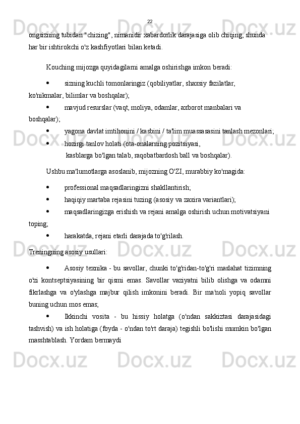 22
ongsizning tubidan "chizing", nimanidir xabardorlik darajasiga olib chiqing, shunda 
har bir ishtirokchi o'z kashfiyotlari bilan ketadi.
Kouching mijozga quyidagilarni amalga oshirishga imkon beradi:
 sizning kuchli tomonlaringiz (qobiliyatlar, shaxsiy fazilatlar, 
ko'nikmalar, bilimlar va boshqalar);
 mavjud resurslar (vaqt, moliya, odamlar, axborot manbalari va 
boshqalar);
 yagona davlat imtihonini / kasbini / ta'lim muassasasini tanlash mezonlari;
 hozirgi tanlov holati (ota-onalarning pozitsiyasi,
  kasblarga bo'lgan talab, raqobatbardosh ball va boshqalar).
Ushbu ma'lumotlarga asoslanib, mijozning O'ZI, murabbiy ko'magida:
 professional maqsadlaringizni shakllantirish;
 haqiqiy martaba rejasini tuzing (asosiy va zaxira variantlari);
 maqsadlaringizga erishish va rejani amalga oshirish uchun motivatsiyani 
toping;
 harakatda, rejani etarli darajada to'g'rilash.
Treningning asosiy usullari:
 Asosiy texnika - bu savollar, chunki to'g'ridan-to'g'ri maslahat tizimning
o'zi   kontseptsiyasining   bir   qismi   emas.   Savollar   vaziyatni   bilib   olishga   va   odamni
fikrlashga   va   o'ylashga   majbur   qilish   imkonini   beradi.   Bir   ma'noli   yopiq   savollar
buning uchun mos emas;
 Ikkinchi   vosita   -   bu   hissiy   holatga   (o'ndan   sakkiztasi   darajasidagi
tashvish) va ish holatiga (foyda - o'ndan to'rt daraja) tegishli bo'lishi mumkin bo'lgan
masshtablash. Yordam bermaydi 