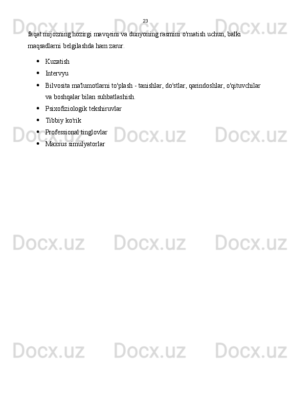 23
faqat mijozning hozirgi mavqeini va dunyoning rasmini o'rnatish uchun, balki 
maqsadlarni belgilashda ham zarur.
 Kuzatish
 Intervyu
 Bilvosita ma'lumotlarni to'plash - tanishlar, do'stlar, qarindoshlar, o'qituvchilar 
va boshqalar bilan suhbatlashish.
 Psixofiziologik tekshiruvlar
 Tibbiy ko'rik
 Professional tinglovlar
 Maxsus simulyatorlar 