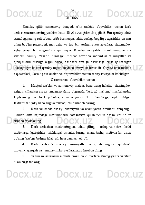 24
XULOSA
Shunday   qilib,   zamonaviy   dunyoda   o'rta   maktab   o'quvchilari   uchun   kasb
tanlash muammosining yechimi hatto 30 yil avvalgidan farq qiladi. Har qanday ishda
texnologiyaning roli tobora ortib bormoqda, lekin yoshga bog'liq o'zgarishlar va ular
bilan   bog'liq   psixologik   inqirozlar   va   har   bir   yoshning   xususiyatlari,   shuningdek,
aqliy   jarayonlar   o'zgarishsiz   qolmoqda.   Bunday   vaziyatda   psixologning   asosiy
vazifasi   doimiy   o'zgarib   turadigan   mehnat   bozorida   individual   xususiyatlar   va
qiziqishlarni   hisobga   olgan   holda,   o'z-o'zini   amalga   oshirishga   hissa   qo'shadigan
izlanayotgan kasbni qanday topish bo'yicha tavsiyalar berishdir. Quyida o'rta maktab
o'quvchilari, ularning ota-onalari va o'qituvchilari uchun asosiy tavsiyalar keltirilgan.
O'rta maktab o'quvchilari uchun
1. Mavjud   kasblar   va   zamonaviy   mehnat   bozorining   holatini,   shuningdek,
kelgusi yillardagi asosiy tendentsiyalarni  o'rganish. Turli xil ma'lumot manbalaridan
foydalaning:   qancha   ko'p   bo'lsa,   shuncha   yaxshi.   Shu   bilan   birga,   taqdim   etilgan
faktlarni tanqidiy baholang va mustaqil xulosalar chiqaring.
2. Kasb   tanlashda   asosiy,   ahamiyatli   va   ahamiyatsiz   omillarni   aniqlang   -
ulardan   katta   hajmdagi   ma'lumotlarni   navigatsiya   qilish   uchun   o'ziga   xos   "filtr"
sifatida foydalaning.
3. Kasb   tanlashda   motivlaringizni   tahlil   qiling   -   tashqi   va   ichki.   Ichki
motivlarga   (qiziqishlar,   istaklarga)   ustunlik   bering,   ularni   tashqi   motivlardan   ustun
qo'ying (kasbga bo'lgan talab, ish haqi darajasi, obro').
4. Kasb   tanlashda   shaxsiy   xususiyatlaringizni,   shuningdek,   qobiliyat,
moyillik, qiziqish va jismoniy imkoniyatlaringizni hisobga oling.
5. Ta'lim   muassasasini   alohida   emas,   balki   martaba   strategiyasini   yaratish
bilan birga tanlang. 