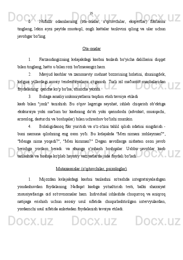 25
6. Nufuzli   odamlarning   (ota-onalar,   o'qituvchilar,   ekspertlar)   fikrlarini
tinglang,   lekin   ayni   paytda   mustaqil,   ongli   kattalar   tanlovini   qiling   va   ular   uchun
javobgar bo'ling.
Ota-onalar
1. Farzandingizning   kelajakdagi   kasbni   tanlash   bo'yicha   dalillarini   diqqat
bilan tinglang, hatto u bilan rozi bo'lmasangiz ham.
2. Mavjud   kasblar   va   zamonaviy   mehnat   bozorining   holatini,   shuningdek,
kelgusi yillardagi asosiy tendentsiyalarni o'rganish. Turli xil ma'lumot  manbalaridan
foydalaning: qancha ko'p bo'lsa, shuncha yaxshi.
3. Bolaga amaliy imkoniyatlarni taqdim etish tavsiya etiladi
kasb   bilan   "jonli"   tanishish.   Bu   o'quv   lageriga   sayohat,   ishlab   chiqarish   ob'ektiga
ekskursiya   yoki   ma'lum   bir   kasbning   do'sti   yoki   qarindoshi   (advokat,   musiqachi,
arxeolog, dasturchi va boshqalar) bilan uchrashuv bo'lishi mumkin.
4. Bolaligidanoq   fikr   yuritish   va   o'z-o'zini   tahlil   qilish   odatini   singdirish   -
buni   namuna   qilishning   eng   oson   yo'li.   Bu   kelajakda   "Men   nimani   xohlayman?",
"Menga   nima   yoqadi?",   "Men   kimman?"   Degan   savollarga   nisbatan   oson   javob
berishga   yordam   beradi.   va   shunga   o'xshash   boshqalar.   Ushbu   javoblar   kasb
tanlashda va boshqa ko'plab hayotiy vaziyatlarda juda foydali bo'ladi.
Mutaxassislar (o'qituvchilar, psixologlar)
1. Mijozdan   kelajakdagi   kasbni   tanlashni   so'rashda   integratsiyalashgan
yondashuvdan   foydalaning.   Nafaqat   kasbga   yo'naltirish   testi,   balki   shaxsiyat
xususiyatlariga   oid   so'rovnomalar   ham.   Individual   ishlashda   chuqurroq   va   aniqroq
natijaga   erishish   uchun   asosiy   usul   sifatida   chuqurlashtirilgan   intervyulardan,
yordamchi usul sifatida anketadan foydalanish tavsiya etiladi. 