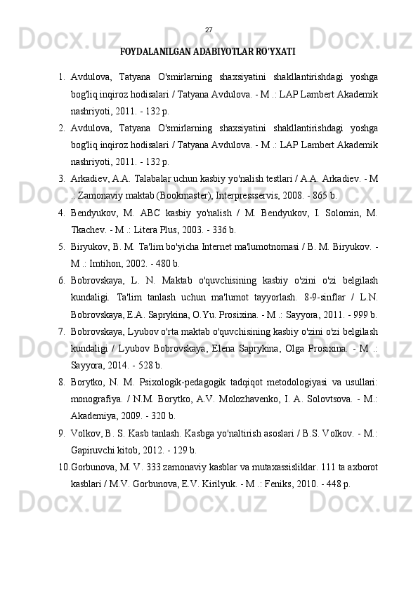 27
FOYDALANILGAN ADABIYOTLAR RO'YXATI
1. Avdulova,   Tatyana   O'smirlarning   shaxsiyatini   shakllantirishdagi   yoshga
bog'liq inqiroz hodisalari / Tatyana Avdulova. - M .: LAP Lambert Akademik
nashriyoti, 2011. - 132 p.
2. Avdulova,   Tatyana   O'smirlarning   shaxsiyatini   shakllantirishdagi   yoshga
bog'liq inqiroz hodisalari / Tatyana Avdulova. - M .: LAP Lambert Akademik
nashriyoti, 2011. - 132 p.
3. Arkadiev, A.A. Talabalar uchun kasbiy yo'nalish testlari / A.A. Arkadiev. - M
.: Zamonaviy maktab (Bookmaster), Interpressservis, 2008. - 865 b.
4. Bendyukov,   M.   ABC   kasbiy   yo'nalish   /   M.   Bendyukov,   I.   Solomin,   M.
Tkachev. - M .: Litera Plus, 2003. - 336 b.
5. Biryukov, B. M. Ta'lim bo'yicha Internet ma'lumotnomasi / B. M. Biryukov. -
M .: Imtihon, 2002. - 480 b.
6. Bobrovskaya,   L.   N.   Maktab   o'quvchisining   kasbiy   o'zini   o'zi   belgilash
kundaligi.   Ta'lim   tanlash   uchun   ma'lumot   tayyorlash.   8-9-sinflar   /   L.N.
Bobrovskaya, E.A. Saprykina, O.Yu. Prosixina. - M .: Sayyora, 2011. - 999 b.
7. Bobrovskaya, Lyubov o'rta maktab o'quvchisining kasbiy o'zini o'zi belgilash
kundaligi   /   Lyubov   Bobrovskaya,   Elena   Saprykina,   Olga   Prosixina.   -   M   .:
Sayyora, 2014. - 528 b.
8. Borytko,   N.   M.   Psixologik-pedagogik   tadqiqot   metodologiyasi   va   usullari:
monografiya.   /   N.M.   Borytko,   A.V.   Molozhavenko,   I.   A.   Solovtsova.   -   M.:
Akademiya, 2009. - 320 b.
9. Volkov, B. S. Kasb tanlash. Kasbga yo'naltirish asoslari / B.S. Volkov. - M.:
Gapiruvchi kitob, 2012. - 129 b.
10. Gorbunova, M. V. 333 zamonaviy kasblar va mutaxassisliklar. 111 ta axborot
kasblari / M.V. Gorbunova, E.V. Kirilyuk. - M .: Feniks, 2010. - 448 p. 