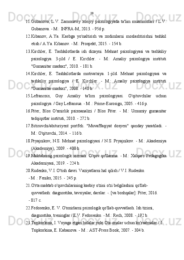 28
11. Gubanova, L.V. Zamonaviy xorijiy psixologiyada ta'lim  muammolari  /  L.V.
Gubanova. - M.: INFRA-M, 2013. - 956 p.
12. Kibanov,   A.Ya.   Kasbga   yo'naltirish   va   xodimlarni   moslashtirishni   tashkil
etish / A.Ya. Kibanov. - M.: Prospekt, 2015. - 154 b.
13. Kirchler,   E.   Tashkilotlarda   ish   dizayni.   Mehnat   psixologiyasi   va   tashkiliy
psixologiya.   3-jild   /   E.   Kirchler.   -   M.:   Amaliy   psixologiya   instituti
"Gumanitar markaz", 2010. - 181 b.
14. Kirchler,   E.   Tashkilotlarda   motivatsiya.   1-jild.   Mehnat   psixologiyasi   va
tashkiliy   psixologiya   /   E.   Kirchler.   -   M.:   Amaliy   psixologiya   instituti
"Gumanitar markaz", 2008. - 148 b.
15. Lefrancois,   Guy   Amaliy   ta'lim   psixologiyasi.   O'qituvchilar   uchun
psixologiya. / Gay Lefransua. - M .: Prime-Eurosign, 2005. - 416 p.
16. Piter,   Blos   O'smirlik   psixoanalizi   /   Blos   Piter.   -   M.:   Umumiy   gumanitar
tadqiqotlar instituti, 2010. - 272 b.
17. Bitiruvchi/abituriyent   portfeli.   "Muvaffaqiyat   dosyesi"   qanday   yaratiladi.   -
M.: O'qituvchi, 2014. - 116 b.
18. Pryajnikov,   N.S.   Mehnat   psixologiyasi   /   N.S.   Pryajnikov.   -   M.:   Akademiya
(Akademiya), 2009. - 400 b.
19. Maktabning psixologik  xizmati. O'quv qo'llanma. -  M.:  Xalqaro Pedagogika
Akademiyasi, 2019. - 224 b.
20. Rudenko, V.I. O'tish davri. Vaziyatlarni hal qilish / V.I. Rudenko.
- M .: Feniks, 2015. - 245 p.
21. O'rta maktab o'quvchilarining kasbiy o'zini o'zi belgilashini qo'llab-
quvvatlash: diagnostika, tavsiyalar, darslar. -. [va boshqalar]: Piter, 2016.
- 817 c.
22. Fedosenko, E. V. O'smirlarni psixologik qo'llab-quvvatlash.  Ish tizimi, 
diagnostika, treninglar / E.V. Fedosenko. - M.: Rech, 2008. - 192 b.
23. Tsipkorkina, I. Voyaga etgan bolalar yoki Ota-onalar uchun ko'rsatmalar / I. 
Tsipkorkina, E. Kabanova. - M .: AST-Press Book, 2007. - 304 b. 
