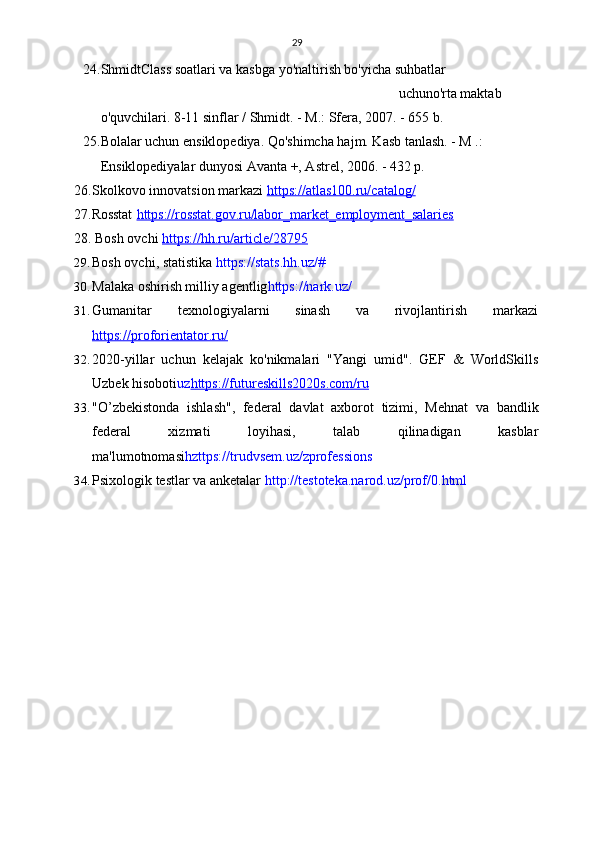 29
24. ShmidtClass soatlari va kasbga yo'naltirish bo'yicha suhbatlar
uchun o'rta maktab 
o'quvchilari.  8-11 sinflar / Shmidt. - M.: Sfera, 2007. - 655 b.
25. Bolalar uchun ensiklopediya. Qo'shimcha hajm. Kasb tanlash. - M .: 
Ensiklopediyalar dunyosi Avanta +, Astrel, 2006. - 432 p.
26. Skolkovo innovatsion markazi   https://atlas100.ru/catalog/  
27.Rosstat   https://rosstat.gov.ru/labor_market_employment_salaries  
28.  Bosh ovchi   https://hh.ru/article/28795
29. Bosh ovchi, statistika   https://stats.hh.uz/#
30. Malaka oshirish milliy agentlig https://nark.uz/
31. Gumanitar   texnologiyalarni   sinash   va   rivojlantirish   markazi
https://proforientator.ru/
32. 2020-yillar   uchun   kelajak   ko'nikmalari   "Yangi   umid".   GEF   &   WorldSkills
Uzbek hisoboti uz https://futureskills2020s.com/ru
33. "O’zbekistonda   ishlash",   federal   davlat   axborot   tizimi,   Mehnat   va   bandlik
federal   xizmati   loyihasi,   talab   qilinadigan   kasblar
ma'lumotnomasi hzttps://trudvsem.uz/zprofessions
34. Psixologik testlar va anketalar   http://testoteka.narod.uz/prof/0.html 