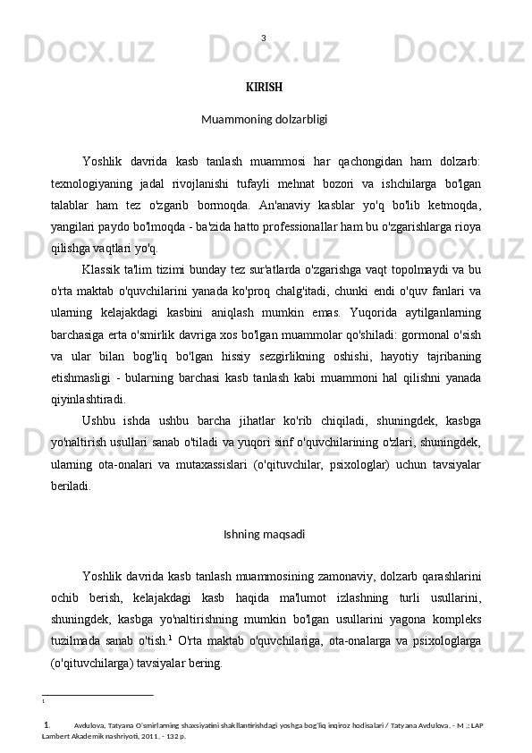 3
KIRISH
Muammoning dolzarbligi
Yoshlik   davrida   kasb   tanlash   muammosi   har   qachongidan   ham   dolzarb:
texnologiyaning   jadal   rivojlanishi   tufayli   mehnat   bozori   va   ishchilarga   bo'lgan
talablar   ham   tez   o'zgarib   bormoqda.   An'anaviy   kasblar   yo'q   bo'lib   ketmoqda,
yangilari paydo bo'lmoqda - ba'zida hatto professionallar ham bu o'zgarishlarga rioya
qilishga vaqtlari yo'q.
Klassik ta'lim tizimi bunday tez sur'atlarda o'zgarishga vaqt topolmaydi va bu
o'rta   maktab   o'quvchilarini   yanada   ko'proq   chalg'itadi,   chunki   endi   o'quv   fanlari   va
ularning   kelajakdagi   kasbini   aniqlash   mumkin   emas.   Yuqorida   aytilganlarning
barchasiga erta o'smirlik davriga xos bo'lgan muammolar qo'shiladi: gormonal o'sish
va   ular   bilan   bog'liq   bo'lgan   hissiy   sezgirlikning   oshishi,   hayotiy   tajribaning
etishmasligi   -   bularning   barchasi   kasb   tanlash   kabi   muammoni   hal   qilishni   yanada
qiyinlashtiradi.
Ushbu   ishda   ushbu   barcha   jihatlar   ko'rib   chiqiladi,   shuningdek,   kasbga
yo'naltirish usullari sanab o'tiladi va yuqori sinf o'quvchilarining o'zlari, shuningdek,
ularning   ota-onalari   va   mutaxassislari   (o'qituvchilar,   psixologlar)   uchun   tavsiyalar
beriladi.
Ishning maqsadi
Yoshlik  davrida  kasb   tanlash  muammosining   zamonaviy,  dolzarb  qarashlarini
ochib   berish,   kelajakdagi   kasb   haqida   ma'lumot   izlashning   turli   usullarini,
shuningdek,   kasbga   yo'naltirishning   mumkin   bo'lgan   usullarini   yagona   kompleks
tuzilmada   sanab   o'tish. 1
  O'rta   maktab   o'quvchilariga,   ota-onalarga   va   psixologlarga
(o'qituvchilarga) tavsiyalar bering.
1
 1. Avdulova, Tatyana O'smirlarning shaxsiyatini shakllantirishdagi yoshga bog'liq inqiroz hodisalari / Tatyana Avdulova. - M .: LAP 
Lambert Akademik nashriyoti, 2011. - 132 p. 