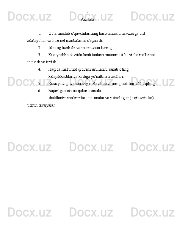 4
Vazifalar
1. O'rta maktab o'quvchilarining kasb tanlash mavzusiga oid 
adabiyotlar va Internet manbalarini o'rganish.
2. Ishning tuzilishi va mazmunini tuzing.
3. Erta yoshlik davrida kasb tanlash muammosi bo'yicha ma'lumot 
to'plash va tuzish.
4. Haqida ma'lumot qidirish usullarini sanab o'ting
kelajak kasblar va kasbga yo'naltirish usullari.
5. Rossiyadagi zamonaviy mehnat bozorining holatini tahlil qiling.
6. Bajarilgan ish natijalari asosida
shakllantirish o'smirlar, ota-onalar va psixologlar (o'qituvchilar) 
uchun tavsiyalar. 