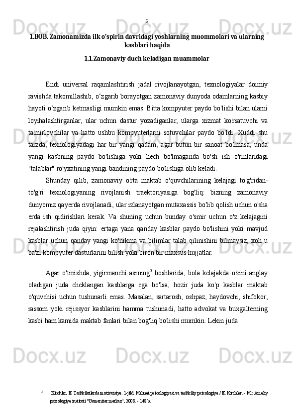 5
1.BOB.  Zamonamizda ilk o’spirin davridagi yoshlarning muommolari va ularning
kasblari haqida
1.1.Zamonaviy duch keladigan muammolar
Endi   universal   raqamlashtirish   jadal   rivojlanayotgan,   texnologiyalar   doimiy
ravishda takomillashib, o‘zgarib borayotgan zamonaviy dunyoda odamlarning kasbiy
hayoti o‘zgarib ketmasligi mumkin emas. Bitta kompyuter paydo bo'lishi bilan ularni
loyihalashtirganlar,   ular   uchun   dastur   yozadiganlar,   ularga   xizmat   ko'rsatuvchi   va
ta'mirlovchilar   va   hatto   ushbu   kompyuterlarni   sotuvchilar   paydo   bo'ldi.   Xuddi   shu
tarzda,   texnologiyadagi   har   bir   yangi   qadam,   agar   butun   bir   sanoat   bo'lmasa,   unda
yangi   kasbning   paydo   bo'lishiga   yoki   hech   bo'lmaganda   bo'sh   ish   o'rinlaridagi
"talablar" ro'yxatining yangi bandining paydo bo'lishiga olib keladi.
Shunday   qilib,   zamonaviy   o'rta   maktab   o'quvchilarining   kelajagi   to'g'ridan-
to'g'ri   texnologiyaning   rivojlanish   traektoriyasiga   bog'liq:   bizning   zamonaviy
dunyomiz qayerda rivojlanadi, ular izlanayotgan mutaxassis bo'lib qolish uchun o'sha
erda   ish   qidirishlari   kerak.   Va   shuning   uchun   bunday   o'smir   uchun   o'z   kelajagini
rejalashtirish   juda   qiyin:   ertaga   yana   qanday   kasblar   paydo   bo'lishini   yoki   mavjud
kasblar   uchun   qanday   yangi   ko'nikma   va   bilimlar   talab   qilinishini   bilmaysiz,   xoh   u
ba'zi kompyuter dasturlarini bilish yoki biron bir maxsus hujjatlar.
Agar   o'tmishda,   yigirmanchi   asrning 2
  boshlarida,   bola   kelajakda   o'zini   anglay
oladigan   juda   cheklangan   kasblarga   ega   bo'lsa,   hozir   juda   ko'p   kasblar   maktab
o'quvchisi   uchun   tushunarli   emas.   Masalan,   sartarosh,   oshpaz,   haydovchi,   shifokor,
rassom   yoki   rejissyor   kasblarini   hamma   tushunadi,   hatto   advokat   va   buxgalterning
kasbi ham kamida maktab fanlari bilan bog'liq bo'lishi mumkin. Lekin juda
2
  Kirchler, E. Tashkilotlarda motivatsiya. 1-jild. Mehnat psixologiyasi va tashkiliy psixologiya / E. Kirchler. - M.: Amaliy
psixologiya instituti "Gumanitar markaz", 2008. - 148 b. 