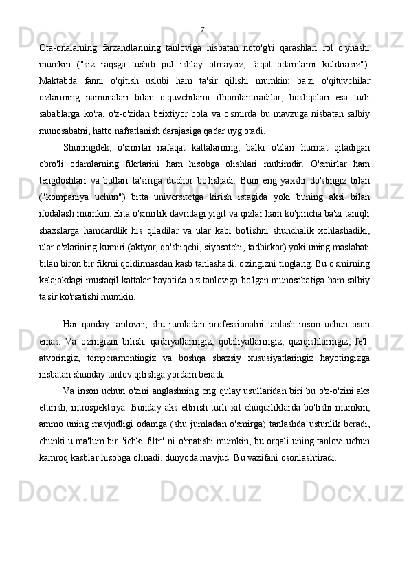 7
Ota-onalarning   farzandlarining   tanloviga   nisbatan   noto'g'ri   qarashlari   rol   o'ynashi
mumkin   ("siz   raqsga   tushib   pul   ishlay   olmaysiz,   faqat   odamlarni   kuldirasiz").
Maktabda   fanni   o'qitish   uslubi   ham   ta'sir   qilishi   mumkin:   ba'zi   o'qituvchilar
o'zlarining   namunalari   bilan   o'quvchilarni   ilhomlantiradilar,   boshqalari   esa   turli
sabablarga   ko'ra,   o'z-o'zidan   beixtiyor   bola   va   o'smirda   bu   mavzuga   nisbatan   salbiy
munosabatni, hatto nafratlanish darajasiga qadar uyg'otadi.
Shuningdek,   o'smirlar   nafaqat   kattalarning,   balki   o'zlari   hurmat   qiladigan
obro'li   odamlarning   fikrlarini   ham   hisobga   olishlari   muhimdir.   O'smirlar   ham
tengdoshlari   va   butlari   ta'siriga   duchor   bo'lishadi.   Buni   eng   yaxshi   do'stingiz   bilan
("kompaniya   uchun")   bitta   universitetga   kirish   istagida   yoki   buning   aksi   bilan
ifodalash mumkin. Erta o'smirlik davridagi yigit va qizlar ham ko'pincha ba'zi taniqli
shaxslarga   hamdardlik   his   qiladilar   va   ular   kabi   bo'lishni   shunchalik   xohlashadiki,
ular o'zlarining kumiri (aktyor, qo'shiqchi, siyosatchi, tadbirkor) yoki uning maslahati
bilan biron bir fikrni qoldirmasdan kasb tanlashadi. o'zingizni tinglang. Bu o'smirning
kelajakdagi mustaqil kattalar hayotida o'z tanloviga bo'lgan munosabatiga ham salbiy
ta'sir ko'rsatishi mumkin.
Har   qanday   tanlovni,   shu   jumladan   professionalni   tanlash   inson   uchun   oson
emas.   Va   o'zingizni   bilish:   qadriyatlaringiz,   qobiliyatlaringiz,   qiziqishlaringiz,   fe'l-
atvoringiz,   temperamentingiz   va   boshqa   shaxsiy   xususiyatlaringiz   hayotingizga
nisbatan shunday tanlov qilishga yordam beradi.
Va inson uchun o'zini anglashning eng qulay usullaridan biri bu o'z-o'zini aks
ettirish,   introspektsiya.   Bunday   aks   ettirish   turli   xil   chuqurliklarda   bo'lishi   mumkin,
ammo  uning  mavjudligi  odamga   (shu  jumladan  o'smirga)   tanlashda   ustunlik  beradi,
chunki u ma'lum bir "ichki filtr" ni o'rnatishi mumkin, bu orqali uning tanlovi uchun
kamroq kasblar hisobga olinadi. dunyoda mavjud. Bu vazifani osonlashtiradi. 