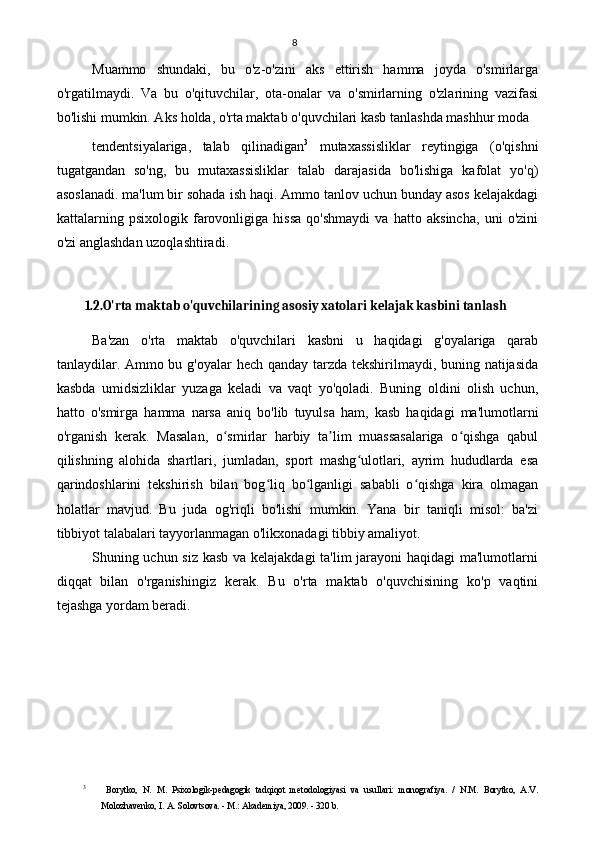 8
Muammo   shundaki,   bu   o'z-o'zini   aks   ettirish   hamma   joyda   o'smirlarga
o'rgatilmaydi.   Va   bu   o'qituvchilar,   ota-onalar   va   o'smirlarning   o'zlarining   vazifasi
bo'lishi mumkin. Aks holda, o'rta maktab o'quvchilari kasb tanlashda mashhur moda 
tendentsiyalariga,   talab   qilinadigan 3
  mutaxassisliklar   reytingiga   (o'qishni
tugatgandan   so'ng,   bu   mutaxassisliklar   talab   darajasida   bo'lishiga   kafolat   yo'q)
asoslanadi. ma'lum bir sohada ish haqi. Ammo tanlov uchun bunday asos kelajakdagi
kattalarning   psixologik   farovonligiga   hissa   qo'shmaydi   va   hatto   aksincha,   uni   o'zini
o'zi anglashdan uzoqlashtiradi.
1.2.O'rta maktab o'quvchilarining asosiy xatolari kelajak kasbini tanlash
Ba'zan   o'rta   maktab   o'quvchilari   kasbni   u   haqidagi   g'oyalariga   qarab
tanlaydilar. Ammo bu g'oyalar  hech qanday tarzda tekshirilmaydi, buning natijasida
kasbda   umidsizliklar   yuzaga   keladi   va   vaqt   yo'qoladi.   Buning   oldini   olish   uchun,
hatto   o'smirga   hamma   narsa   aniq   bo'lib   tuyulsa   ham,   kasb   haqidagi   ma'lumotlarni
o'rganish   kerak.   Masalan,   o smirlar   harbiy   ta lim   muassasalariga   o qishga   qabulʻ ʼ ʻ
qilishning   alohida   shartlari,   jumladan,   sport   mashg ulotlari,   ayrim   hududlarda   esa	
ʻ
qarindoshlarini   tekshirish   bilan   bog liq   bo lganligi   sababli   o qishga   kira   olmagan	
ʻ ʻ ʻ
holatlar   mavjud.   Bu   juda   og'riqli   bo'lishi   mumkin.   Yana   bir   taniqli   misol:   ba'zi
tibbiyot talabalari tayyorlanmagan o'likxonadagi tibbiy amaliyot.
Shuning uchun siz kasb va kelajakdagi ta'lim jarayoni haqidagi  ma'lumotlarni
diqqat   bilan   o'rganishingiz   kerak.   Bu   o'rta   maktab   o'quvchisining   ko'p   vaqtini
tejashga yordam beradi.
3
  Borytko,   N.   M.   Psixologik-pedagogik   tadqiqot   metodologiyasi   va   usullari:   monografiya.   /   N.M.   Borytko,   A.V.
Molozhavenko, I. A. Solovtsova. - M.: Akademiya, 2009. - 320 b. 