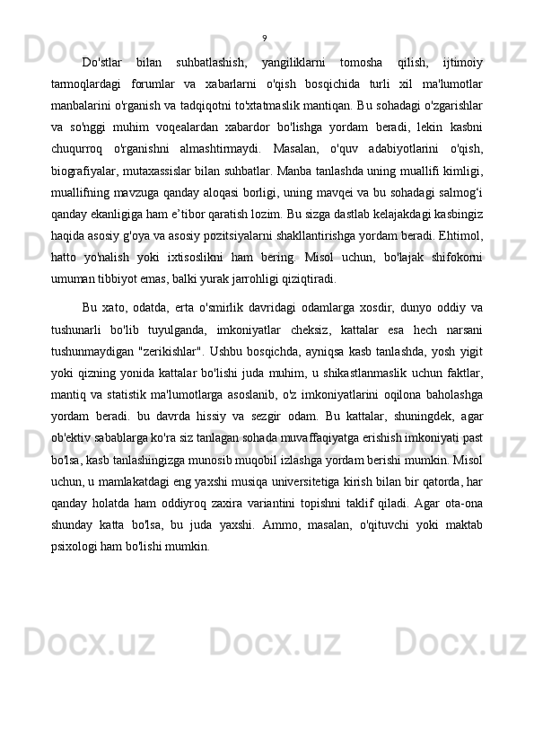 9
Do'stlar   bilan   suhbatlashish,   yangiliklarni   tomosha   qilish,   ijtimoiy
tarmoqlardagi   forumlar   va   xabarlarni   o'qish   bosqichida   turli   xil   ma'lumotlar
manbalarini o'rganish va tadqiqotni to'xtatmaslik mantiqan. Bu sohadagi o'zgarishlar
va   so'nggi   muhim   voqealardan   xabardor   bo'lishga   yordam   beradi,   lekin   kasbni
chuqurroq   o'rganishni   almashtirmaydi.   Masalan,   o'quv   adabiyotlarini   o'qish,
biografiyalar, mutaxassislar bilan suhbatlar. Manba tanlashda uning muallifi kimligi,
muallifning mavzuga qanday aloqasi borligi, uning mavqei va bu sohadagi salmog‘i
qanday ekanligiga ham e’tibor qaratish lozim. Bu sizga dastlab kelajakdagi kasbingiz
haqida asosiy g'oya va asosiy pozitsiyalarni shakllantirishga yordam beradi. Ehtimol,
hatto   yo'nalish   yoki   ixtisoslikni   ham   bering.   Misol   uchun,   bo'lajak   shifokorni
umuman tibbiyot emas, balki yurak jarrohligi qiziqtiradi.
Bu   xato,   odatda,   erta   o'smirlik   davridagi   odamlarga   xosdir,   dunyo   oddiy   va
tushunarli   bo'lib   tuyulganda,   imkoniyatlar   cheksiz,   kattalar   esa   hech   narsani
tushunmaydigan   "zerikishlar".   Ushbu   bosqichda,   ayniqsa   kasb   tanlashda,   yosh   yigit
yoki   qizning   yonida   kattalar   bo'lishi   juda   muhim,   u   shikastlanmaslik   uchun   faktlar,
mantiq   va   statistik   ma'lumotlarga   asoslanib,   o'z   imkoniyatlarini   oqilona   baholashga
yordam   beradi.   bu   davrda   hissiy   va   sezgir   odam.   Bu   kattalar,   shuningdek,   agar
ob'ektiv sabablarga ko'ra siz tanlagan sohada muvaffaqiyatga erishish imkoniyati past
bo'lsa, kasb tanlashingizga munosib muqobil izlashga yordam berishi mumkin. Misol
uchun, u mamlakatdagi eng yaxshi musiqa universitetiga kirish bilan bir qatorda, har
qanday   holatda   ham   oddiyroq   zaxira   variantini   topishni   taklif   qiladi.   Agar   ota-ona
shunday   katta   bo'lsa,   bu   juda   yaxshi.   Ammo,   masalan,   o'qituvchi   yoki   maktab
psixologi ham bo'lishi mumkin. 