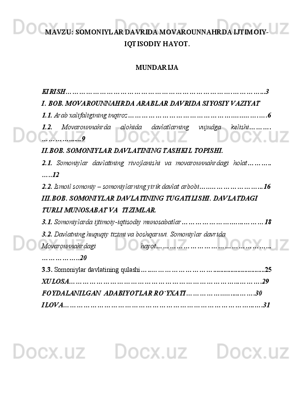 MAVZU: SOMONIYLAR DAVRIDA MOVAROUNNAHRDA IJTIMOIY-
IQTISODIY HAYOT.
MUNDARIJA
KIRISH ……………………………………………………………….…………...3
I. BOB. MOVAROUNNAHRDA ARABLAR DAVRIDA SIYOSIY VAZIYAT
1.1.  Arab xalifaligining inqiroz ……………………………………….…..…….….6
1.2.   Movarounnahrda   alohida   davlatlarning   vujudga   kelishi ……….
………….......9
II.BOB. SOMONIYLAR DAVLATINING TASHKIL TOPISHI. 
2.1.   Somoniylar   davlatining   rivojlanishi   va   movarounnahrdagi   holat ………..
…..12
2.2.  Ismoil somoniy – somoniylarning yirik davlat arbobi …..…………………...16
III.BOB. SOMONIYLAR DAVLATINING TUGATILISHI. DAVLATDAGI
TURLI MUNOSABAT VA  TIZIMLAR.
3.1.  Somoniylarda ijtimoiy-iqtisodiy munosabatlar ………………….…...………18
3.2.  Davlatning huquqiy tizimi va boshqaruvi. Somoniylar davrida
Movarounnahrdagi   hayot …………………………………………...
……………..20
3.3.  Somoniylar davlatining qulashi …..………………………..............................25
XULOSA ………………………………………………………………...……….29
FOYDALANILGAN  ADABIYOTLAR RO`YXATI ……………..….....…….30
ILOVA ………………………………………………………………………...….31 