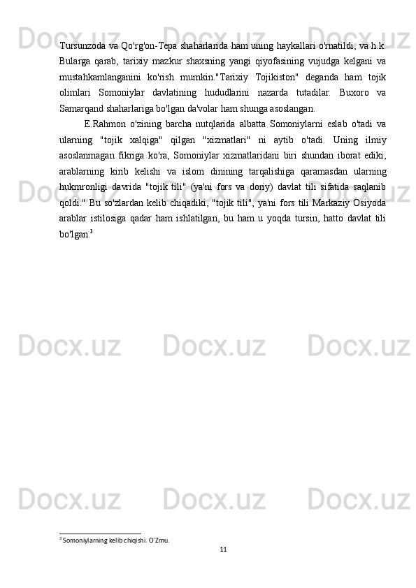 Tursunzoda va Qo'rg'on-Tepa shaharlarida ham uning haykallari o'rnatildi, va h.k.
Bularga   qarab,   tarixiy   mazkur   shaxsning   yangi   qiyofasining   vujudga   kelgani   va
mustahkamlanganini   ko'rish   mumkin."Tarixiy   Tojikiston"   deganda   ham   tojik
olimlari   Somoniylar   davlatining   hududlarini   nazarda   tutadilar.   Buxoro   va
Samarqand shaharlariga bo'lgan da'volar ham shunga asoslangan. 
E.Rahmon   o'zining   barcha   nutqlarida   albatta   Somoniylarni   eslab   o'tadi   va
ularning   "tojik   xalqiga"   qilgan   "xizmatlari"   ni   aytib   o'tadi.   Uning   ilmiy
asoslanmagan   fikriga   ko'ra,   Somoniylar   xizmatlaridani   biri   shundan   iborat   ediki,
arablarning   kirib   kelishi   va   islom   dinining   tarqalishiga   qaramasdan   ularning
hukmronligi   davrida   "tojik   tili"   (ya'ni   fors   va   doriy)   davlat   tili   sifatida   saqlanib
qoldi." Bu so'zlardan kelib chiqadiki, "tojik tili", ya'ni  fors tili  Markaziy Osiyoda
arablar   istilosiga   qadar   ham   ishlatilgan,   bu   ham   u   yoqda   tursin,   hatto   davlat   tili
bo'lgan. 3
 
      
3
 Somoniylarning kelib chiqishi. O`Zmu.
11 