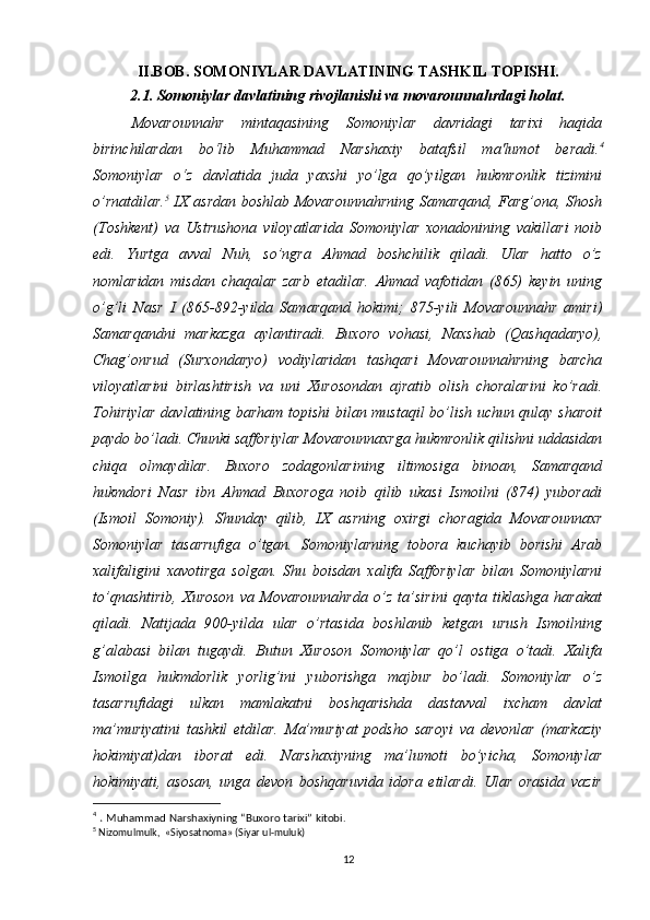II.BOB. SOMONIYLAR DAVLATINING TASHKIL TOPISHI.
2.1. Somoniylar davlatining rivojlanishi va movarounnahrdagi holat.
Movarounnahr   mintaqasining   Somoniylar   davridagi   tarixi   haqida
birinchilardan   bo‘lib   Muhammad   Narshaxiy   batafsil   ma'lumot   beradi. 4
Somoniylar   o‘z   davlatida   juda   yaxshi   yo’lga   qo’yilgan   hukmronlik   tizimini
o’rnatdilar. 5
  IX asrdan boshlab Movarounnahrning Samarqand, Farg’ona, Shosh
(Toshkent)   va   Ustrushona   viloyatlarida   So moniylar   xonadonining   vakillari   noib
edi.   Yurtga   avval   Nuh,   so’ngra   Ahmad   boshchilik   qiladi.   Ular   hatto   o’z
nomlaridan   misdan   chaqalar   zarb   etadilar.   Ahmad   vafotidan   (865)   keyin   uning
o’g’li   Nasr   I   (865-892-yilda   Samarqand   hokimi;   875-yili   Movarounnahr   amiri)
Samarqandni   markazga   aylantiradi.   Buxoro   vohasi,   Naxshab   (Qashqadaryo),
Chag’onrud   (Surxondaryo)   vodiylaridan   tashqari   Movarounnahrning   barcha
viloyatlarini   birlashtirish   va   uni   Xurosondan   ajratib   olish   choralarini   ko’radi.
Tohiriylar davlatining barham topishi bilan mustaqil bo’lish uchun qulay sharoit
paydo bo’ladi. Chunki safforiylar Movarounnaxrga hukmronlik qilishni uddasidan
chiqa   olmaydilar.   Buxoro   zodagonlarining   iltimosiga   binoan,   Samarqand
hukmdori   Nasr   ibn   Ahmad   Buxoroga   noib   qilib   ukasi   Ismoilni   (874)   yuboradi
(Ismoil   Somoniy).   Shunday   qilib,   IX   asrning   oxirgi   choragida   Movarounnaxr
Somoniylar   tasarrufiga   o’tgan.   Somoniylarning   tobora   kuchayib   borishi   Arab
xalifaligini   xavotirga   solgan.   Shu   boisdan   xalifa   Safforiylar   bilan   Somoniylarni
to’qnashtirib,   Xuroson   va   Movarounnahrda   o’z   ta’sirini   qayta   tiklashga   harakat
qiladi.   Natijada   900-yilda   ular   o’rtasida   boshlanib   ketgan   urush   Ismoilning
g’alabasi   bilan   tugaydi.   Butun   Xuroson   Somoniylar   qo’l   ostiga   o’tadi.   Xalifa
Ismoilga   hukmdorlik   yorlig’ini   yuborishga   majbur   bo’ladi.   Somoniylar   o’z
tasarrufidagi   ulkan   mamlakatni   boshqarishda   dastavval   ixcham   davlat
ma’muriyatini   tashkil   etdilar.   Ma’muriyat   podsho   saroyi   va   devonlar   (markaziy
hokimiyat)dan   iborat   edi.   Narshaxiyning   ma’lumoti   bo’yicha,   Somoniylar
hokimiyati,   asosan,   unga   devon   boshqaruvida   idora   etilardi.   Ular   orasida   vazir
4
  .  Muhammad Narshaxiyning “Buxoro tarixi” kitobi.
5
  Nizomulmulk,  «Siyosatnoma» (Siyar ul-muluk)
12 