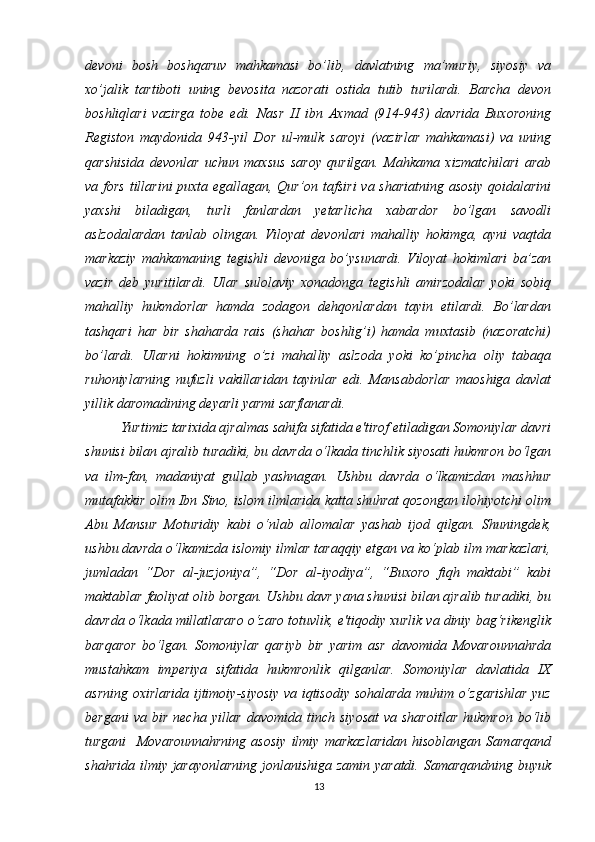 devoni   bosh   boshqaruv   mahkamasi   bo’lib,   davlatning   ma’muriy,   siyosiy   va
xo’jalik   tartiboti   uning   bevosita   nazorati   ostida   tutib   turilardi.   Barcha   devon
boshliqlari   vazirga   tobe   edi.   Nasr   II   ibn   Axmad   (914-943)   davrida   Buxoroning
Registon   maydonida   943-yil   Dor   ul-mulk   saroyi   (vazirlar   mahkamasi)   va   uning
qarshisida   devonlar   uchun   maxsus   saroy   qurilgan.   Mahkama   xizmatchilari   arab
va   fors tillarini puxta egallagan , Qur’on tafsiri  va shariatning asosiy qoidalarini
yaxshi   biladigan,   turli   fanlardan   yetarlicha   xabardor   bo’lgan   savodli
aslzodalardan   tanlab   olingan.   Viloyat   devonlari   mahalliy   hokimga,   ayni   vaqtda
markaziy   mahkamaning   tegishli   devoniga   bo’ysunardi.   Viloyat   hokimlari   ba’zan
vazir   deb   yuritilardi.   Ular   sulolaviy   xonadonga   tegishli   amirzodalar   yoki   sobiq
mahalliy   hukmdorlar   hamda   zodagon   dehqonlardan   tayin   etilardi.   Bo’lardan
tashqari   har   bir   shaharda   rais   (shahar   boshlig’i)   hamda   muxtasib   (nazoratchi)
bo’lardi.   Ularni   hokimning   o’zi   mahal liy   aslzoda   yoki   ko’pincha   oliy   tabaqa
ruhoniylarning   nufuzli   vakillaridan   tayinlar   edi.   Mansabdorlar   maoshiga   davlat
yillik daromadining deyarli yarmi sarflanardi. 
Yurtimiz tarixida ajralmas sahifa sifatida e'tirof etiladigan Somoniylar davri
shunisi bilan ajralib turadiki, bu davrda o‘lkada tinchlik siyosati hukmron bo‘lgan
va   ilm-fan,   madaniyat   gullab   yashnagan.   Ushbu   davrda   o‘lkamizdan   mashhur
mutafakkir olim Ibn Sino, islom ilmlarida katta shuhrat qozongan ilohiyotchi olim
Abu   Mansur   Moturidiy   kabi   o‘nlab   allomalar   yashab   ijod   qilgan.   Shuningdek,
ushbu davrda o‘lkamizda islomiy ilmlar taraqqiy etgan va ko‘plab ilm markazlari,
jumladan   “Dor   al-juzjoniya”,   “Dor   al-iyodiya”,   “Buxoro   fiqh   maktabi”   kabi
maktablar faoliyat olib borgan. Ushbu davr yana shunisi bilan ajralib turadiki, bu
davrda o‘lkada millatlararo o‘zaro totuvlik, e'tiqodiy xurlik va diniy bag‘rikenglik
barqaror   bo‘lgan.   Somoniylar   qariyb   bir   yarim   asr   davomida   Movarounnahrda
mustahkam   imperiya   sifatida   hukmronlik   qilganlar.   Somoniylar   davlatida   IX
asrning oxirlarida ijtimoiy-siyosiy va iqtisodiy sohalarda muhim o‘zgarishlar yuz
bergani  va   bir   necha  yillar   davomida  tinch  siyosat   va  sharoitlar  hukmron  bo‘lib
turgani     Movarounnahrning   asosiy   ilmiy   markazlaridan   hisoblangan   Samarqand
shahrida ilmiy jarayonlarning jonlanishiga zamin yaratdi. Samarqandning buyuk
13 
