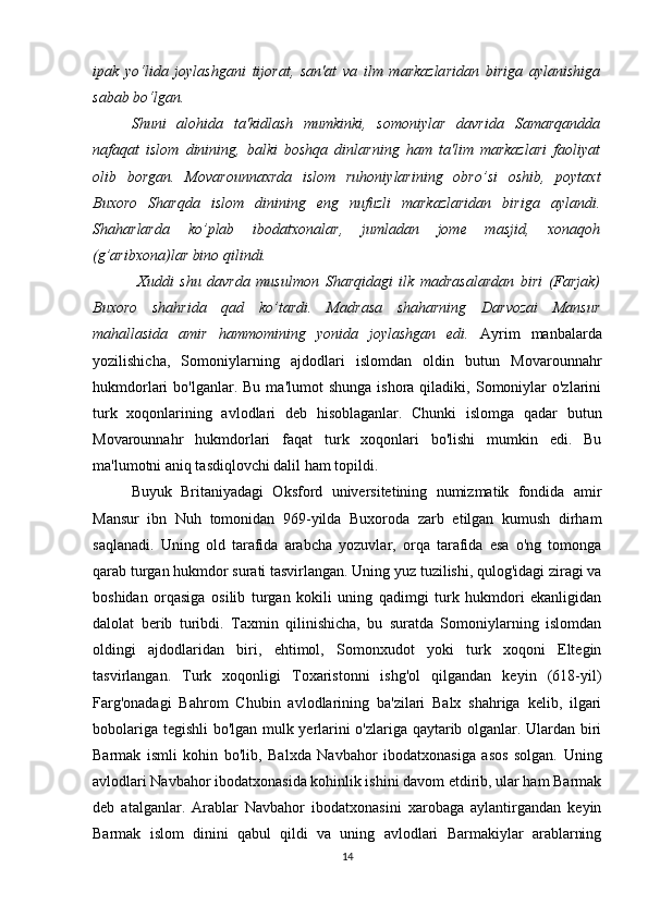 ipak   yo‘lida   joylashgani   tijorat,   san'at   va   ilm   markazlaridan   biriga   aylanishiga
sabab bo‘lgan. 
Shuni   alohida   ta'kidlash   mumkinki,   somoniylar   davrida   Samarqandda
nafaqat   islom   dinining,   balki   boshqa   dinlarning   ham   ta'lim   markazlari   faoliyat
olib   borgan.   Movarounnaxrda   islom   ruhoniylarining   obro’si   oshib,   poytaxt
Buxoro   Sharqda   islom   dinining   eng   nufuzli   markazlaridan   biriga   aylandi.
Shaharlarda   ko’plab   ibodatxonalar,   jumladan   jome   masjid,   xonaqoh
(g’aribxona)lar bino qilindi.
  Xuddi   shu   davrda   musulmon   Sharqidagi   ilk   madrasalardan   biri   (Farjak)
Buxoro   shahrida   qad   ko’tardi.   Mad rasa   shaharning   Darvozai   Mansur
mahallasida   amir   hammomining   yonida   joylashgan   edi.   Ayrim   manbalarda
yozilishicha,   Somoniylarning   ajdodlari   islomdan   oldin   butun   Movarounnahr
hukmdorlari   bo'lganlar.  Bu  ma'lumot  shunga  ishora  qiladiki,  Somoniylar  o'zlarini
turk   xoqonlarining   avlodlari   deb   hisoblaganlar.   Chunki   islomga   qadar   butun
Movarounnahr   hukmdorlari   faqat   turk   xoqonlari   bo'lishi   mumkin   edi.   Bu
ma'lumotni aniq tasdiqlovchi dalil ham topildi. 
Buyuk   Britaniyadagi   Oksford   universitetining   numizmatik   fondida   amir
Mansur   ibn   Nuh   tomonidan   969-yilda   Buxoroda   zarb   etilgan   kumush   dirham
saqlanadi.   Uning   old   tarafida   arabcha   yozuvlar,   orqa   tarafida   esa   o'ng   tomonga
qarab turgan hukmdor surati tasvirlangan. Uning yuz tuzilishi, qulog'idagi ziragi va
boshidan   orqasiga   osilib   turgan   kokili   uning   qadimgi   turk   hukmdori   ekanligidan
dalolat   berib   turibdi.   Taxmin   qilinishicha,   bu   suratda   Somoniylarning   islomdan
oldingi   ajdodlaridan   biri,   ehtimol,   Somonxudot   yoki   turk   xoqoni   Eltegin
tasvirlangan.   Turk   xoqonligi   Toxaristonni   ishg'ol   qilgandan   keyin   (618-yil)
Farg'onadagi   Bahrom   Chubin   avlodlarining   ba'zilari   Balx   shahriga   kelib,   ilgari
bobolariga tegishli bo'lgan mulk yerlarini o'zlariga qaytarib olganlar. Ulardan biri
Barmak   ismli   kohin   bo'lib,   Balxda   Navbahor   ibodatxonasiga   asos   solgan.   Uning
avlodlari Navbahor ibodatxonasida kohinlik ishini davom etdirib, ular ham Barmak
deb   atalganlar.   Arablar   Navbahor   ibodatxonasini   xarobaga   aylantirgandan   keyin
Barmak   islom   dinini   qabul   qildi   va   uning   avlodlari   Barmakiylar   arablarning
14 