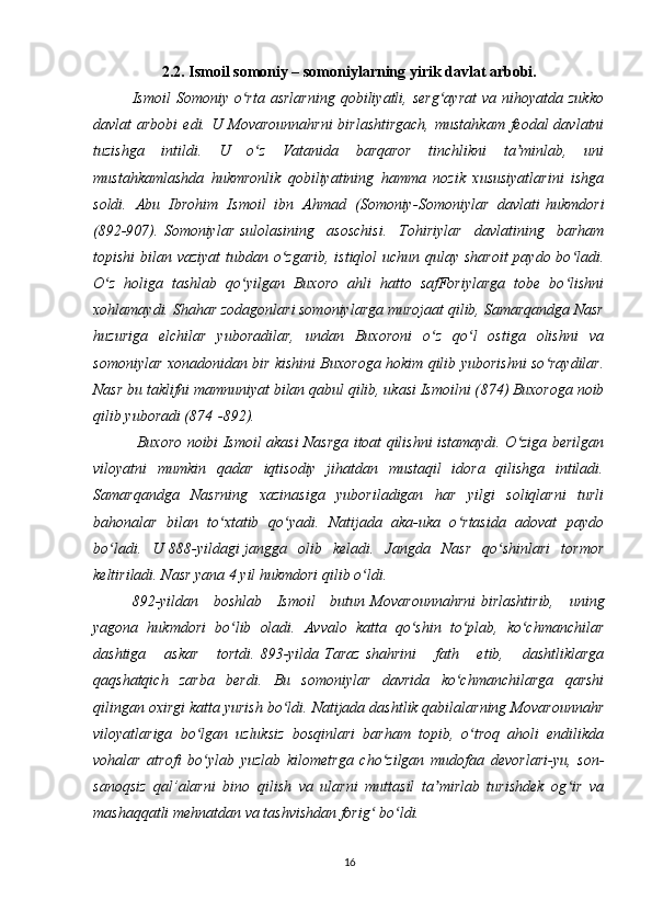 2.2. Ismoil somoniy – somoniylarning yirik davlat arbobi.
Ismoil   Somoniy  o rta  asrlarning  qobiliyatli,  serg ayrat  va  nihoyatda  zukkoʻ ʻ
davlat  arbobi  edi.  U   Movarounnahrni   birlashtirgach,   mustahkam  feodal  davlatni
tuzishga   intildi.   U   o z   Vatanida   barqaror   tinchlikni   ta minlab,   uni	
ʻ ʼ
mustahkamlashda   hukmronlik   qobiliyatining   hamma   nozik   xususiyatlarini   ishga
soldi.   Abu   Ibrohim   Ismoil   ibn   Ahmad   (Somoniy- Somoniylar   davlati   hukmdori
(892-907).   Somoniylar   sulolasining   asoschisi.   Tohiriylar   davlatining   barham
topishi  bilan vaziyat  tubdan o zgarib, istiqlol  uchun qulay sharoit  paydo bo ladi.	
ʻ ʻ
O z   holiga   tashlab   qo yilgan   Buxoro   ahli   hatto   safForiylarga   tobe   bo lishni	
ʻ ʻ ʻ
xohlamaydi. Shahar zodagonlari somoniylarga murojaat qilib, Samarqandga Nasr
huzuriga   elchilar   yuboradilar,   undan   Buxoroni   o z   qo l   ostiga   olishni   va	
ʻ ʻ
somoniylar xonadonidan bir kishini Buxoroga hokim qilib yuborishni so raydilar.	
ʻ
Nasr bu taklifni mamnuniyat bilan qabul qilib, ukasi Ismoilni ( 874 ) Buxoroga noib
qilib yuboradi (874   -892).
  Buxoro noibi Ismoil akasi Nasrga itoat qilishni istamaydi. O ziga berilgan	
ʻ
viloyatni   mumkin   qadar   iqtisodiy   jihatdan   mustaqil   idora   qilishga   intiladi.
Samarqandga   Nasrning   xazinasiga   yuboriladigan   har   yilgi   soliqlarni   turli
bahonalar   bilan   to xtatib   qo yadi.   Natijada   aka-uka   o rtasida   adovat   paydo	
ʻ ʻ ʻ
bo ladi.   U	
ʻ   888-yildagi   jangga   olib   keladi.   Jangda   Nasr   qo shinlari   tormor	ʻ
keltiriladi. Nasr yana 4 yil hukmdori qilib o ldi.	
ʻ
892 -yildan   boshlab   Ismoil   butun   Movarounnahrni   birlashtirib,   uning
yagona   hukmdori   bo lib   oladi.   Avvalo   katta   qo shin   to plab,   ko chmanchilar	
ʻ ʻ ʻ ʻ
dashtiga   askar   tortdi.   893-yilda   Taraz   shahrini   fath   etib,   dashtliklarga
qaqshatqich   zarba   berdi.   Bu   somoniylar   davrida   ko chmanchilarga   qarshi	
ʻ
qilingan oxirgi katta yurish bo ldi. Natijada dashtlik qabilalarning Movarounnahr	
ʻ
viloyatlariga   bo lgan   uzluksiz   bosqinlari   barham   topib,   o troq   aholi   endilikda	
ʻ ʻ
vohalar   atrofi   bo ylab   yuzlab   kilometrga   cho zilgan   mudofaa   devorlari-yu,   son-
ʻ ʻ
sanoqsiz   qal’alarni   bino   qilish   va   ularni   muttasil   ta mirlab   turishdek   og ir   va	
ʼ ʻ
mashaqqatli mehnatdan va tashvishdan forig  bo ldi. 	
ʻ ʻ
16 
