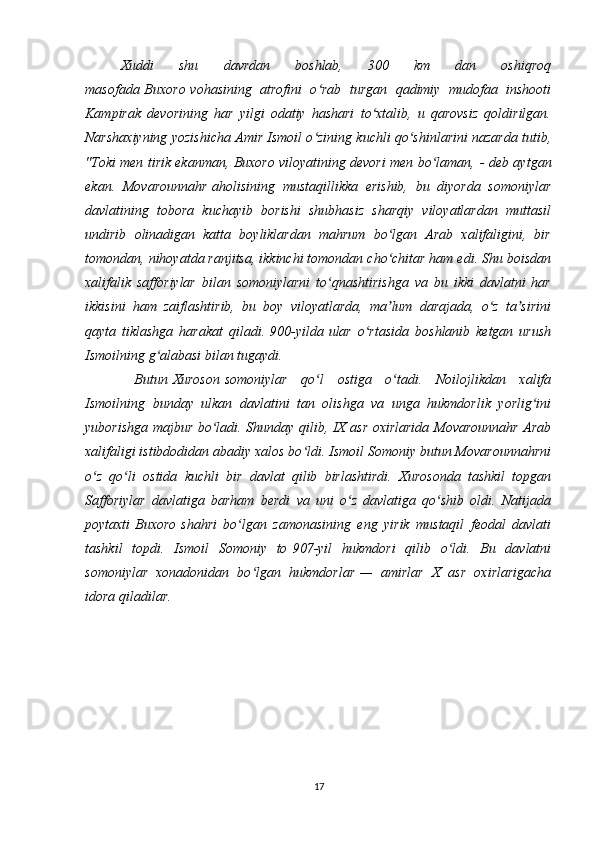 Xuddi   shu   davrdan   boshlab,   300   km   dan   oshiqroq
masofada   Buxoro   vohasining   atrofini   o rab   turgan   qadimiy   mudofaa   inshootiʻ
Kampirak   devorining   har   yilgi   odatiy   hashari   to xtalib,   u   qarovsiz   qoldirilgan.	
ʻ
Narshaxiyning yozishicha Amir Ismoil o zining kuchli qo shinlarini nazarda tutib,	
ʻ ʻ
"Toki men tirik ekanman, Buxoro viloyatining devori men bo laman,	
ʻ   - deb aytgan
ekan.   Movarounnahr   aholisining   mustaqillikka   erishib,   bu   diyorda   somoniylar
davlatining   tobora   kuchayib   borishi   shubhasiz   sharqiy   viloyatlardan   muttasil
undirib   olinadigan   katta   boyliklardan   mahrum   bo lgan   Arab   xalifaligini,   bir	
ʻ
tomondan, nihoyatda ranjitsa, ikkinchi tomondan cho chitar ham edi. Shu boisdan
ʻ
xalifalik   safforiylar   bilan   somoniylarni   to qnashtirishga   va   bu   ikki   davlatni   har	
ʻ
ikkisini   ham   zaiflashtirib,   bu   boy   viloyatlarda,   ma lum   darajada,   o z   ta sirini	
ʼ ʻ ʼ
qayta   tiklashga   harakat   qiladi.   900-yilda   ular   o rtasida   boshlanib   ketgan   urush	
ʻ
Ismoilning g alabasi bilan tugaydi.	
ʻ
  Butun   Xuroson   somoniylar   qo l   ostiga   o tadi.   Noilojlikdan   xalifa	
ʻ ʻ
Ismoilning   bunday   ulkan   davlatini   tan   olishga   va   unga   hukmdorlik   yorlig ini	
ʻ
yuborishga majbur bo ladi. Shunday qilib, IX asr oxirlarida Movarounnahr Arab	
ʻ
xalifaligi istibdodidan abadiy xalos bo ldi. Ismoil Somoniy butun Movarounnahrni	
ʻ
o z   qo li   ostida   kuchli   bir   davlat   qilib   birlashtirdi.   Xurosonda   tashkil   topgan	
ʻ ʻ
Safforiylar   davlatiga   barham   berdi   va   uni   o z   davlatiga   qo shib   oldi.   Natijada	
ʻ ʻ
poytaxti   Buxoro   shahri   bo lgan   zamonasining   eng   yirik   mustaqil   feodal   davlati	
ʻ
tashkil   topdi.   Ismoil   Somoniy   to   907 -yil   hukmdori   qilib   o ldi.   Bu   davlatni	
ʻ
somoniylar   xonadonidan   bo lgan   hukmdorlar	
ʻ   —   amirlar   X   asr   oxirlarigacha
idora qiladilar. 
17 