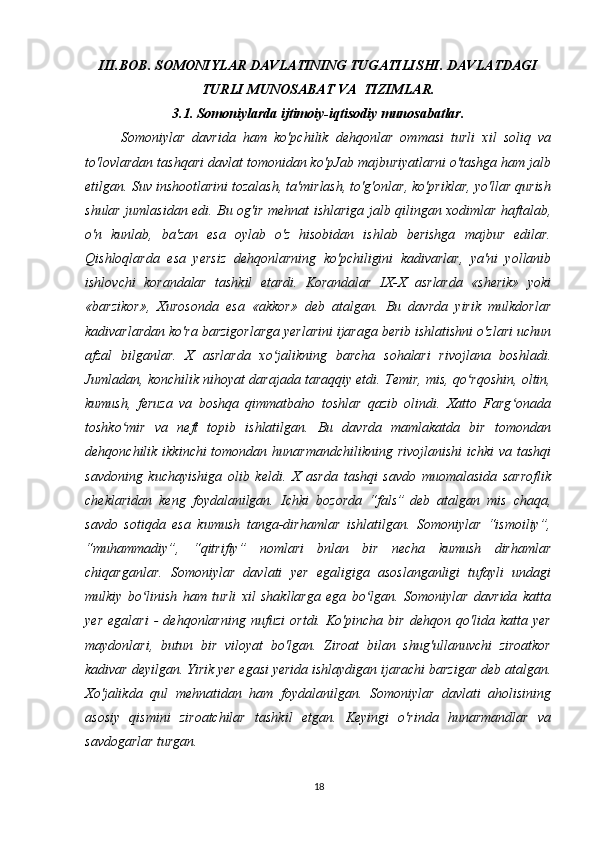III.BOB. SOMONIYLAR DAVLATINING TUGATILISHI. DAVLATDAGI
TURLI MUNOSABAT VA  TIZIMLAR.
3.1. Somoniylarda ijtimoiy-iqtisodiy munosabatlar.
Somoniylar   davrida   ham   ko'pchilik   dehqonlar   ommasi   turli   xil   soliq   va
to'lovlardan tashqari davlat tomonidan ko'pJab majburiyatlarni o'tashga ham jalb
etilgan. Suv inshootlarini tozalash, ta'mirlash, to'g'onlar, ko'priklar, yo'llar qurish
shular jumlasidan edi. Bu og'ir mehnat ishlariga jalb qilingan xodimlar haftalab,
o'n   kunlab,   ba'zan   esa   oylab   o'z   hisobidan   ishlab   berishga   majbur   edilar.
Qishloqlarda   esa   yersiz   dehqonlarning   ko'pchiligini   kadivarlar,   ya'ni   yollanib
ishlovchi   korandalar   tashkil   etardi.   Korandalar   IX-X   asrlarda   «sherik»   yoki
«barzikor»,   Xurosonda   esa   «akkor»   deb   atalgan.   Bu   davrda   yirik   mulkdorlar
kadivarlardan ko'ra barzigorlarga yerlarini ijaraga berib ishlatishni o'zlari uchun
afzal   bilganlar.   X   asrlarda   xo jalikning   barcha   sohalari   rivojlana   boshladi.ʻ
Jumladan, konchilik nihoyat darajada taraqqiy etdi. Temir, mis, qo rqoshin, oltin,	
ʻ
kumush,   feruza   va   boshqa   qimmatbaho   toshlar   qazib   olindi.   Xatto   Farg onada	
ʻ
toshko mir   va   neft   topib   ishlatilgan.   Bu   davrda   mamlakatda   bir   tomondan	
ʻ
dehqonchilik ikkinchi tomondan hunarmandchilikning rivojlanishi  ichki  va tashqi
savdoning   kuchayishiga   olib   keldi.   X   asrda   tashqi   savdo   muomalasida   sarroflik
cheklaridan   keng   foydalanilgan.   Ichki   bozorda   “fals”   deb   atalgan   mis   chaqa ,
savdo   sotiqda   esa   kumush   tanga-dirhamlar   ishlatilgan.   Somoniylar   “ismoiliy”,
“muhammadiy”,   “qitrifiy”   nomlari   bnlan   bir   necha   kumush   dirhamlar
chiqarganlar.   Somoniylar   davlati   yer   egaligiga   asoslanganligi   tufayli   undagi
mulkiy   bo linish   ham   turli   xil   shakllarga   ega   bo lgan.   Somoniylar   davrida   katta	
ʻ ʻ
yer   egalari   -   dehqonlarning   nufuzi   ortdi.   Ko'pincha   bir   dehqon   qo'lida   katta   yer
maydonlari,   butun   bir   viloyat   bo'lgan.   Ziroat   bilan   shug'ullanuvchi   ziroatkor
kadivar deyilgan. Yirik yer egasi yerida ishlaydigan ijarachi barzigar deb atalgan.
Xo'jalikda   qul   mehnatidan   ham   foydalanilgan.   Somoniylar   davlati   aholisining
asosiy   qismini   ziroatchilar   tashkil   etgan.   Keyingi   o'rinda   hunarmandlar   va
savdogarlar turgan.
18 