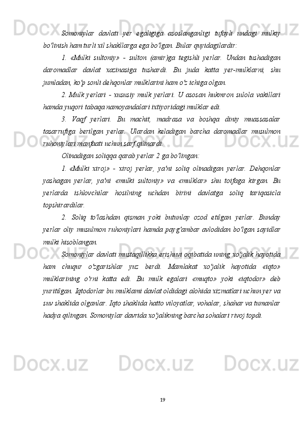 Somoniylar   davlati   yer   egaligiga   asoslanganligi   tufayli   undagi   mulkiy
bo'linish ham turli xil shakllarga ega bo'lgan. Bular quyidagilardir:
1.   «Mulki   sultoniy»   -   sulton   (amir)ga   tegishli   yerlar.   Undan   tushadigan
daromadlar   davlat   xazinasiga   tushardi.   Bu   juda   katta   yer-mulklarni,   shu
jumladan, ko'p sonli dehqonlar mulklarini ham o'z ichiga olgan.
2.   Mulk   yerlari   -   xususiy   mulk   yerlari.   U   asosan   hukmron   sulola   vakillari
hamda yuqori tabaqa namoyandalari ixtiyoridagi mulklar edi.
3.   Vaqf   yerlari.   Bu   machit,   madrasa   va   boshqa   diniy   muassasalar
tasarrufiga   berilgan   yerlar.   Ulardan   keladigan   barcha   daromadlar   musulmon
ruhoniylari manfaati uchun sarf qilinardi.
Olinadigan soliqqa qarab yerlar 2 ga bo'lingan:
1.   «Mulki   xiroj»   -   xiroj   yerlar,   ya'ni   soliq   olinadigan   yerlar.   Dehqonlar
yashagan   yerlar,   ya'ni   «mulki   sultoniy»   va   «mulklar»   shu   toifaga   kirgan.   Bu
yerlarda   ishlovchilar   hosilning   uchdan   birini   davlatga   soliq   tariqasicla
topshirardilar.
2.     Soliq   to'lashdan   qisman   yoki   butunlay   ozod   etilgan   yerlar.   Bunday
yerlar   oliy   musulmon   ruhoniylari   hamda   payg'ambar   avlodidan   bo'lgan   sayidlar
mulki hisoblangan.
Somoniylar davlati mustaqillikka erishuvi oqibatida uning xo'jalik hayotida
ham   chuqur   o'zgarishlar   yuz   berdi.   Mamlakat   xo'jalik   hayotida   «iqto»
mulklarining   o'rni   katta   edi.   Bu   mulk   egalari   «muqto»   yoki   «iqtodor»   deb
yuritilgan. Iqtodorlar bu mulklami davlat oldidagi alohida xizmatlari uchun yer va
suv shaklida olganlar. Iqto shaklida hatto viloyatlar, vohalar, shahar va tumanlar
hadya qilingan. Somoniylar davrida xo'jalikning barcha sohalari rivoj topdi.
19 