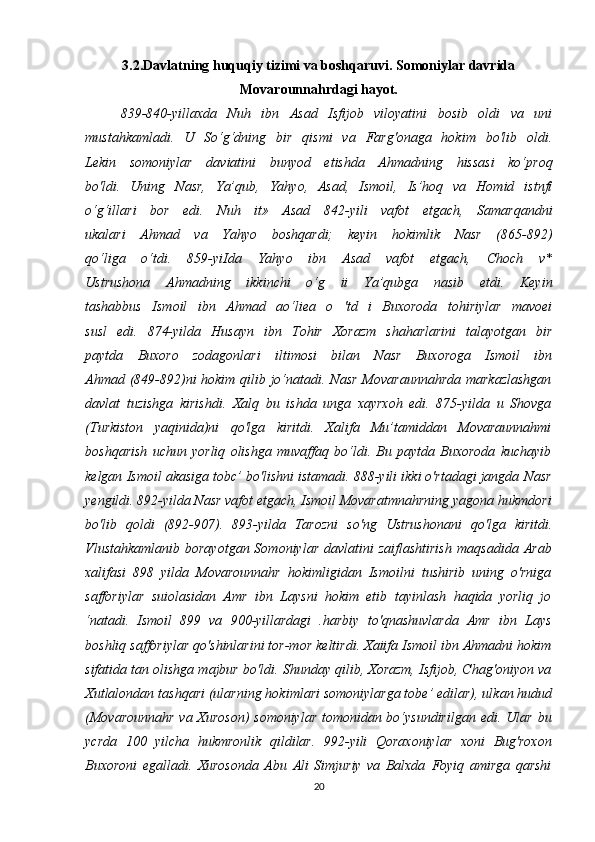 3.2.Davlatning huquqiy tizimi va boshqaruvi. Somoniylar davrida
Movarounnahrdagi hayot.
839-840-yillaxda   Nuh   ibn   Asad   Isfijob   viloyatini   bosib   oldi   va   uni
mustahkamladi.   U   So‘g‘dning   bir   qismi   va   Farg'onaga   hokim   bo'lib   oldi.
Lekin   somoniylar   daviatini   bunyod   etishda   Ahmadning   hissasi   ko‘proq
bo'ldi.   Uning   Nasr,   Ya’qub,   Yahyo,   Asad,   Ismoil,   Is’hoq   va   Homid   istnfi
o‘g‘illari   bor   edi.   Nuh   it»   Asad   842-yili   vafot   etgach,   Samarqandni
ukalari   Ahmad   va   Yahyo   boshqardi;   keyin   hokimlik   Nasr   (865-892)
qo‘liga   o‘tdi.   859-yiIda   Yahyo   ibn   Asad   vafot   etgach,   Choch   v*
Ustrushona   Ahmadning   ikkinchi   o‘g   ii   Ya’qubga   nasib   etdi.   Keyin
tashabbus   Ismoil   ibn   Ahmad   ao‘liea   o   'td   i   Buxoroda   tohiriylar   mavoei
susl   edi.   874-yilda   Husayn   ibn   Tohir   Xorazm   shaharlarini   talayotgan   bir
paytda   Buxoro   zodagonlari   iltimosi   bilan   Nasr   Buxoroga   Ismoil   ibn
Ahmad (849-892)ni  hokim qilib jo‘natadi.   Nasr  Movaraunnahrda markazlashgan
davlat   tuzishga   kirishdi.   Xalq   bu   ishda   unga   xayrxoh   edi.   875-yilda   u   Shovga
(Turkiston   yaqinida)ni   qo'lga   kiritdi.   Xalifa   Mu’tamiddan   Movaraunnahmi
boshqarish   uchun   yorliq   olishga   muvaffaq   bo‘ldi.   Bu   paytda   Buxoroda   kuchayib
kelgan   Ismoil akasiga tobc’ bo'lishni istamadi. 888-yili ikki o'rtadagi jangda   Nasr
yengildi. 892-yilda Nasr vafot etgach, Ismoil Movaratmnahrning   yagona hukmdori
bo'lib   qoldi   (892-907).   893-yilda   Tarozni   so'ng   Ustrushonani   qo'lga   kiritdi.
Vlustahkamlanib   borayotgan  Somoniylar   davlatini   zaiflashtirish   maqsadida  Arab
xalifasi   898   yilda   Movarounnahr   hokimligidan   Ismoilni   tushirib   uning   o'rniga
safforiylar   suiolasidan   Amr   ibn   Laysni   hokim   etib   tayinlash   haqida   yorliq   jo
‘natadi.   Ismoil   899   va   900-yillardagi   .harbiy   to'qnashuvlarda   Amr   ibn   Lays
boshliq safforiylar qo'shinlarini tor-mor   keltirdi. Xaiifa Ismoil ibn Ahmadni hokim
sifatida tan olishga majbur   bo'ldi.   Shunday qilib, Xorazm, Isfijob, Chag'oniyon va
Xutlalondan   tashqari (ularning hokimlari somoniylarga tobe’ edilar), ulkan hudud
(Movarounnahr va Xuroson) somoniylar tomonidan bo‘ysundirilgan edi.   Ular bu
ycrda   100   yilcha   hukmronlik   qildilar.   992-yili   Qoraxoniylar   xoni   Bug'roxon
Buxoroni   egalladi.   Xurosonda   Abu   Ali   Simjuriy   va   Balxda   Foyiq   amirga   qarshi
20 