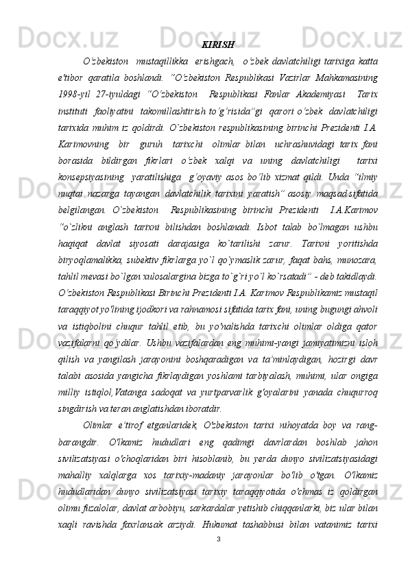 KIRISH
O‘zbekiston     mustaqillikka     erishgach,     o‘zbek   davlatchiligi   tarixiga   katta
e'tibor   qaratila   boshlandi.   “O‘zbekiston   Respublikasi   Vazirlar   Mahkamasining
1998-yil   27-iyuldagi   “O‘zbekiston     Respublikasi   Fanlar   Akademiyasi     Tarix
instituti     faoliyatini    takomillashtirish  to‘g‘risida”gi     qarori  o‘zbek     davlatchiligi
tarixida   muhim   iz   qoldirdi.   O`zbekiston   respublikasining   birinchi   Prezidenti   I.A.
Karimovning     bir     guruh     tarixchi     olimlar   bilan     uchrashuvidagi   tarix   fani
borasida   bildirgan   fikrlari   o‘zbek   xalqi   va   uning   davlatchiligi     tarixi
konsepsiyasining     yaratilishiga     g‘oyaviy   asos   bo‘lib   xizmat   qildi.   Unda   “ilmiy
nuqtai  nazarga  tayangan  davlatchilik  tarixini  yaratish” asosiy  maqsad sifatida
belgilangan.   O`zbekiston     Respublikasining   birinchi   Prezidenti     I.A.Karimov
“o`zlikni   anglash   tarixni   bilishdan   boshlanadi.   Isbot   talab   bo`lmagan   ushbu
haqiqat   davlat   siyosati   darajasiga   ko`tarilishi   zarur.   Tarixni   yoritishda
biryoqlamalikka,   sub е ktiv  fikrlarga   yo`l   qo`ymaslik   zarur,  faqat  bahs,   munozara,
tahlil m е vasi bo`lgan xulosalargina bizga to`g`ri yo`l ko`rsatadi” - deb takidlaydi.
O‘zbekiston Respublikasi Birinchi Prezidenti I.A. Karimov Respublikamiz mustaqil
taraqqiyot yo'lining ijodkori va rahnamosi sifatida tarix fani, uning bugungi ahvoli
va   istiqbolini   chuqur   tahlil   etib,   bu   yo'nalishda   tarixchi   olimlar   oldiga   qator
vazifalarni   qo‘ydilar.   Ushbu   vazifalardan   eng   muhimi-yangi   jamiyatimizni   isloh
qilish   va   yangilash   jarayonini   boshqaradigan   va   ta’minlaydigan,   hozirgi   davr
talabi   asosida   yangicha   fikrlaydigan   yoshlami   tarbiyalash,   muhimi,   ular   ongiga
milliy   istiqlol,Vatanga   sadoqat   va   yurtparvarlik   g'oyalarini   yanada   chuqurroq
singdirish va teran anglatishdan iboratdir. 
Olimlar   e’tirof   etganlaridek,   O'zbekiston   tarixi   nihoyatda   boy   va   rang-
barangdir.   O'lkamiz   hududlari   eng   qadimgi   davrlardan   boshlab   jahon
sivilizatsiyasi   o'choqlaridan   biri   hisoblanib,   bu   yerda   dunyo   sivilizatsiyasidagi
mahalliy   xalqlarga   xos   tarixiy-madaniy   jarayonlar   bo'lib   o'tgan.   O'lkamiz
hududlaridan   dunyo   sivilizatsiyasi   tarixiy   taraqqiyotida   o'chmas   iz   qoldirgan
olimu fuzalolar, davlat arbobiyu, sarkardalar yetishib chiqqanlarki, biz ular bilan
xaqli   ravishda   faxrlansak   arziydi.   Hukumat   tashabbusi   bilan   vatanimiz   tarixi
3 