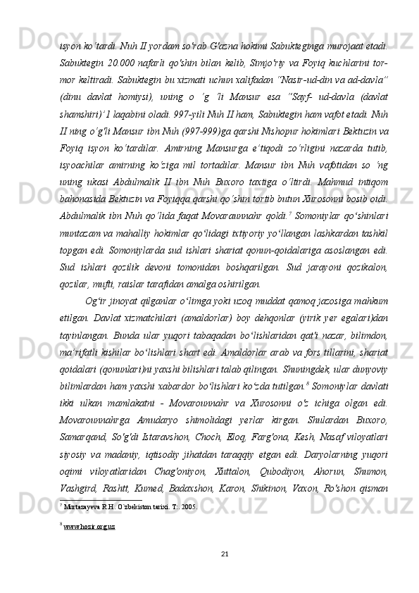 isyon ko‘tardi. Nuh II yordam so'rab G'azna hokimi   Sabukteginga murojaat etadi.
Sabuktegin   20.000   nafarli   qo'shin   bilan   kelib,   Simjo'riy   va   Foyiq   kuchlarini   tor-
mor keltiradi. Sabuktegin bu   xizmati uchun xalifadan “Nasir-ud-din va ad-davla”
(dinu   davlat   homiysi),   uning   o   ‘g   ‘li   Mansur   esa   “Sayf-   ud-davla   (davlat
shamshiri)’1   laqabini oladi.   997-yili Nuh II ham, Sabuktegin ham vafot etadi. Nuh
II ning o‘g'li   Mansur ibn Nuh (997-999)ga qarshi Nishopur hokimlari Bektuzin va
Foyiq   isyon   ko‘tardilar.   Amirning   Mansurga   e’tiqodi   zo‘rligini   nazarda   tutib,
isyoachilar   amirning   ko‘ziga   mil   tortadilar.   Mansur   ibn   Nuh   vafotidan   so   ‘ng
uning   ukasi   Abdulmalik   II   ibn   Nuh   Buxoro   taxtiga   o‘ltirdi.   Mahmud   intiqom
bahonasida Bektuzin va Foyiqqa qarshi qo‘shin   tortib butun Xurosonni bosib oidi.
Abdulmalik   ibn   Nuh   qo‘lida   faqat   Movaraunnahr   qoldi. 7
  Somoniylar   qo shinlariʻ
muntazam va mahalliy hokimlar qo lidagi ixtiyoriy yo llangan lashkardan tashkil	
ʻ ʻ
topgan   edi.   Somoniylarda   sud   ishlari   shariat   qonun-qoidalariga   asoslangan   edi.
Sud   ishlari   qozilik   devoni   tomonidan   boshqarilgan.   Sud   jarayoni   qozikalon,
qozilar, mufti, raislar tarafidan amalga oshirilgan. 
Og ir jinoyat qilganlar o limga yoki uzoq muddat qamoq jazosiga mahkum	
ʻ ʻ
etilgan.   Davlat   xizmatchilari   (amaldorlar)   boy   dehqonlar   (yirik   yer   egalari)dan
tayinlangan.   Bunda   ular   yuqori   tabaqadan   bo lishlaridan   qat'i   nazar,	
ʻ   bilimdon ,
ma’rifatli  kishilar bo lishlari  shart  edi. Amaldorlar arab va fors tillarini, shariat	
ʻ
qoidalari (qonunlari)ni yaxshi bilishlari talab qilingan.   Shuningdek , ular dunyoviy
bilimlardan ham yaxshi xabardor bo lishlari  ko zda tutilgan.	
ʻ ʻ 8
  Somoniylar davlati
ikki   ulkan   mamlakatni   -   Movarounnahr   va   Xurosonni   o'z   ichiga   olgan   edi.
Movarounnahrga   Amudaryo   shimolidagi   yerlar   kirgan.   Shulardan   Buxoro,
Samarqand,   So'g'di   Istaravshon,   Choch,   Eloq,   Farg'ona,   Kesh,   Nasaf   viloyatlari
siyosiy   va   madaniy,   iqtisodiy   jihatdan   taraqqiy   etgan   edi.   Daryolarning   yuqori
oqimi   viloyatlaridan   Chag'oniyon,   Xuttalon,   Qubodiyon,   Ahorun,   Shumon,
Vashgird,   Rashtt,   Kumed,   Badaxshon,   Karon,   Shikinon,   Vaxon,   Ro'shon   qisman
7
 Murtazayeva R.H. O`zbekiston tarixi. T:. 2005.
8
  www.hozir.org.uz
21 