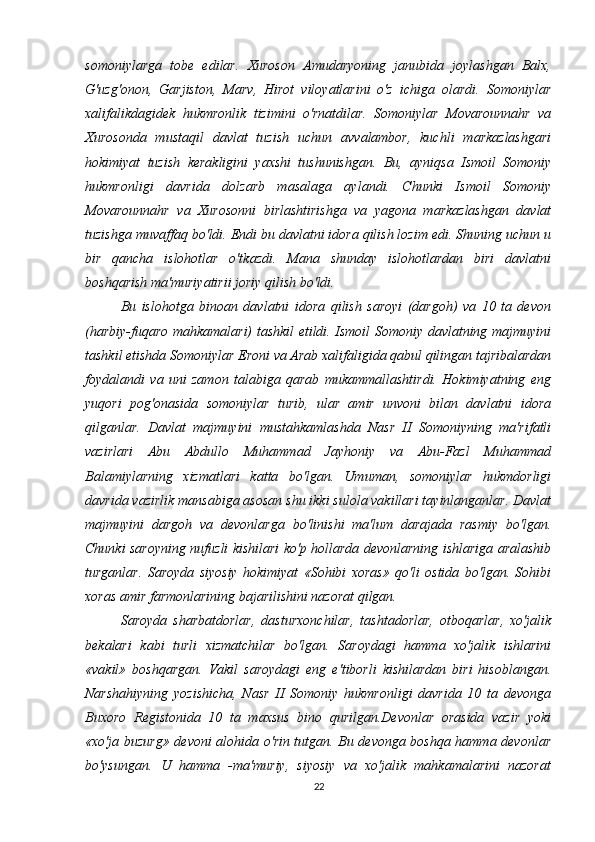 somoniylarga   tobe   edilar.   Xuroson   Amudaryoning   janubida   joylashgan   Balx,
G'uzg'onon,   Garjiston,   Marv,   Hirot   viloyatlarini   o'z   ichiga   olardi.   Somoniylar
xalifalikdagidek   hukmronlik   tizimini   o'rnatdilar.   Somoniylar   Movarounnahr   va
Xurosonda   mustaqil   davlat   tuzish   uchun   avvalambor,   kuchli   markazlashgari
hokimiyat   tuzish   kerakligini   yaxshi   tushunishgan.   Bu,   ayniqsa   Ismoil   Somoniy
hukmronligi   davrida   dolzarb   masalaga   aylandi.   Chunki   Ismoil   Somoniy
Movarounnahr   va   Xurosonni   birlashtirishga   va   yagona   markazlashgan   davlat
tuzishga muvaffaq bo'ldi. Endi bu davlatni idora qilish lozim edi. Shuning uchun u
bir   qancha   islohotlar   o'tkazdi.   Mana   shunday   islohotlardan   biri   davlatni
boshqarish ma'muriyatirii joriy qilish bo'ldi. 
Bu   islohotga   binoan   davlatni   idora   qilish   saroyi   (dargoh)   va   10   ta   devon
(harbiy-fuqaro mahkamalari) tashkil etildi. Ismoil Somoniy davlatning majmuyini
tashkil etishda Somoniylar Eroni va Arab xalifaligida qabul qilingan tajribalardan
foydalandi   va   uni   zamon   talabiga   qarab   mukammallashtirdi.   Hokimiyatning   eng
yuqori   pog'onasida   somoniylar   turib,   ular   amir   unvoni   bilan   davlatni   idora
qilganlar.   Davlat   majmuyini   mustahkamlashda   Nasr   II   Somoniyning   ma'rifatli
vazirlari   Abu   Abdullo   Muhammad   Jayhoniy   va   Abu-Fazl   Muhammad
Balamiylarning   xizmatlari   katta   bo'lgan.   Umuman,   somoniylar   hukmdorligi
davrida vazirlik mansabiga asosan shu ikki sulola vakillari tayinlanganlar. Davlat
majmuyini   dargoh   va   devonlarga   bo'linishi   ma'lum   darajada   rasmiy   bo'lgan.
Chunki saroyning nufuzli kishilari ko'p hollarda devonlarning ishlariga aralashib
turganlar.   Saroyda   siyosiy   hokimiyat   «Sohibi   xoras»   qo'li   ostida   bo'lgan.   Sohibi
xoras amir farmonlarining bajarilishini nazorat qilgan. 
Saroyda   sharbatdorlar,   dasturxonchilar,   tashtadorlar,   otboqarlar,   xo'jalik
bekalari   kabi   turli   xizmatchilar   bo'lgan.   Saroydagi   hamma   xo'jalik   ishlarini
«vakil»   boshqargan.   Vakil   saroydagi   eng   e'tiborli   kishilardan   biri   hisoblangan.
Narshahiyning   yozishicha,   Nasr   II   Somoniy   hukmronligi   davrida   10   ta   devonga
Buxoro   Registonida   10   ta   maxsus   bino   qurilgan.Devonlar   orasida   vazir   yoki
«xo'ja buzurg» devoni alohida o'rin tutgan. Bu devonga boshqa hamma devonlar
bo'ysungan.   U   hamma   -ma'muriy,   siyosiy   va   xo'jalik   mahkamalarini   nazorat
22 