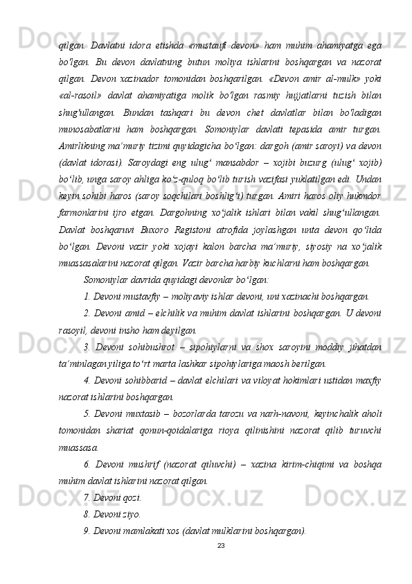 qilgan.   Davlatni   idora   etishda   «mustaufi   devon»   ham   muhim   ahamiyatga   ega
bo'lgan.   Bu   devon   davlatning   butun   moliya   ishlarini   boshqargan   va   nazorat
qilgan.   Devon   xazinador   tomonidan   boshqarilgan.   «Devon   amir   al-mulk»   yoki
«al-rasoil»   davlat   ahamiyatiga   molik   bo'lgan   rasmiy   hujjatlarni   tuzish   bilan
shug'ullangan.   Bundan   tashqari   bu   devon   chet   davlatlar   bilan   bo'ladigan
munosabatlarni   ham   boshqargan.   Somoniylar   davlati   tepasida   amir   turgan.
Amirlikning ma’muriy tizimi quyidagicha bo lgan: dargoh (amir saroyi) va devonʻ
(davlat   idorasi).   Saroydagi   eng   ulug   mansabdor   –   xojibi   buzurg   (ulug   xojib)	
ʻ ʻ
bo lib, unga saroy ahliga ko z-quloq bo lib turish vazifasi yuklatilgan edi. Undan	
ʻ ʻ ʻ
keyin sohibi  haros (saroy soqchilari  boshlig i) turgan. Amiri haros oliy hukmdor	
ʻ
farmonlarini   ijro   etgan.   Dargohning   xo jalik   ishlari   bilan   vakil   shug ullangan.	
ʻ ʻ
Davlat   boshqaruvi   Buxoro   Registoni   atrofida   joylashgan   unta   devon   qo lida	
ʻ
bo lgan.   Devoni   vazir   yoki   xojayi   kalon   barcha   ma’muriy,   siyosiy   na   xo jalik	
ʻ ʻ
muassasalarini nazorat qilgan. Vazir barcha harbiy kuchlarni ham boshqargan.
Somoniylar davrida quyidagi devonlar bo lgan:	
ʻ
1. Devoni mustavfiy –   moliyaviy ishlar devoni , uni xazinachi boshqargan.
2. Devoni  amid – elchilik va muhim davlat ishlarini boshqargan. U devoni
rasoyil, devoni insho ham deyilgan.
3.   Devoni   sohibushrot   –   sipohiylarni   va   shox   saroyini   moddiy   jihatdan
ta’minlagan yiliga to rt marta lashkar sipohiylariga maosh berilgan.	
ʻ
4. Devoni sohibbarid – davlat elchilari va viloyat hokimlari ustidan maxfiy
nazorat ishlarini boshqargan.
5.   Devoni   muxtasib   –   bozorlarda   tarozu   va   narh-navoni ,   keyinchalik   aholi
tomonidan   shariat   qonun-qoidalariga   rioya   qilinishini   nazorat   qilib   turuvchi
muassasa.
6.   Devoni   mushrif   (nazorat   qiluvchi)   –   xazina   kirim-chiqimi   va   boshqa
muhim davlat ishlarini nazorat qilgan.
7. Devoni qozi.
8. Devoni ziyo.
9. Devoni mamlakati xos (davlat mulklarini boshqargan).
23 